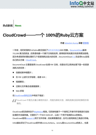  



       
       


热点新闻    News



CloudCrowd——一个 100%的Ruby云方案 
                                               作者 Sebastien Auvray 译者 霍泰稳  


      一年前，纽约时报和ProPublica联合发起了耐特新闻挑战2009 竞赛。DocumentCloud赢得
      715,500 美元的奖金，任务是构建一个基于文档的应用，使得组织和检查文档变得更加容易。
      因为考虑到同时要处理好几个资源消耗比较大的任务，DocumentCloud决定完全用Ruby实现
      自己的云方案：CloudCrowd。 

      DocumentCloud 主要是使用 CloudCrowd 处理 PDF 文档，但是也可以用来处理下面一些资源
      消耗大的任务： 

             创建或者伸缩图片；   

             在 PDF 上进行文字抽取，或者 OCR；   

             视频解码；   

             迁移大文件集合或者数据库；   

             Web 抓取   

      在CloudCrowd架构文档中有如下描述： 




     “
              CloudCrowd 不是为大量小事务所设计，而是为那些大型、消耗资源比较多的事务所准
              备的。   

               

      CloudCrowd的灵感来自于MapReduce框架。它的架构基于一个使用工作者守护进程进行实际
      处理的中央服务器。它提供了一个REST‐JSON API，以及一个用于检测的Web控制台。
      CloudCrowd使用Amazon S3用于文件存储，但如果需要的话，也可以使用其他工具进行存储。 

      InfoQ据此采访了CloudCrowd的作者Jeremy Ashkens。Jeremy是DocumentCloud的新人，也是


                                         11 
           
 