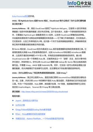  



Ruby‐Processing项目的作者。 

InfoQ：和 RightScale Gems 或者 Nanite 相比，CloudCrowd 有什么特点？为什么你们要构建
自己的方案？ 

Jeremy Ashkenas：嗯，其实 CloudCrowd 使用了 RightScale AWS gem。它使用 S3 进行所有结
果数据（包括中间和最终数据）的分布式存储。这个变化很大，也是一个很有意思的研究方
向，它要通过 RightScale gem 装载更多的 EC2 实例，以支持 CloudCrowd 群集的自动伸缩。
中央服务区拥有用于决策自动伸缩需要的所有信息——它了解工作者的数目，它们的地点，
它们的状态，以及工作序列的大小等。这只是一个关于为实例装载选择算法，并确保新的实
例已有所有需要安装的依赖文件的问题。 

和 Nanite 相比较，CloudCrowd 的方向是成为 Ruby 高手容易理解和定制的简单易用工具。它
使用的是绝大多数 Ruby 开发者熟悉的技术，比如 ActiveRecord 和标准的 ActiveRecord 数据
库，以及用于通讯和伸缩的 HTTP 和 S3 等。所有的这些都很容易调试和研究。最小的
CloudCrowd action 是一个简单的 Ruby 类，它被用来定义一个“进程”方法，执行计算中的
并行部分，并保存到 S3。你可以将 CloudCrowd 理解为像 Hadoop 和  Nanite 等企业级系统的
替代品。不需要 Erlang，AMQP 或者 RabbitMQ 等。另外，它没说一定可以用来处理极大容
量的数据，但大多数情况下应该都可以应用，这主要取决于你处理问题的效率如何。 

InfoQ：为什么使用 Ruby？有没有考虑到用其他语言，比如 Erlang？ 

Jeremy Ashkenas：我之所以使用 Ruby，是因为我们想将 DocumentCloud 其他的部分都粘合
在一起。注意，许多示例 action 中的事务不是在 Ruby 里完成的，而是将他们交付给适当的
工具。作为一个粘合语言，Ruby 很棒，类如图片处理、PDF 转换、视频编码等都可以轻松
地交给 GraphicsMagick、Tesseract 和 FFmpeg 等工具去处理。 

原文链接：http://www.infoq.com/cn/news/2009/09/ruby-cloudcrowd

相关内容： 

       Joyent：别样的云计算平台 

       认识云计算 

       Gregg Pollack和他的Scaling Rails教学视频 

       RGen：Ruby建模和代码生成的框架 

       书摘及访谈：Aptana RadRails，一个Rails的集成开发环境 



                                        12 
     
 