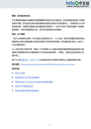  



警惕：目标驱动的优化 

对于期望的流量进行建模然后构建精确的伸缩性计划以满足这一目标是极具风险的。好的模
型难于构建，并且会因为简化或者是降低变因的乐观估计而受到影响。[…]如果你的 Web 服
务是成功的，你最终会遇到比目标模型更大的需求——也许不是这个黑色的星期一或者超
级碗周末，但有可能是很快以后，在你所没想到的时间范围内。 

采纳：扯下翅膀 

“除了分析哪部分会第一个出问题以及其原因以外”，Tom 谈到“我们会查看给定的应用或
者服务在没有出问题或缺少这部分的情况下会有怎样的表现，并且重新进行测试，以找下一
个出问题的部分”。 

Tom 这样总结了他的文章“构建一个可伸缩的 Web 服务所面临的最困难的挑战就是在出现
故障以及高度的并发访问械的情况下,如何去处理持续性，可靠性，性能以及成本效率之间
的折衷。。 
    ”

除了Tom的这篇文章，2008 年 10 号还有其它的关于构建可伸缩性Web服务的精彩文章。 

原文链接：http://www.infoq.com/cn/news/2009/09/building‐scalable‐web‐services 

相关内容： 

       REST-*组织 

       即将到来的.NET访问控制服务 

       使用Google PubSubHubbub协议实现即时通知 

       异步REST操作的处理 

       用Web服务代替软件版权保护 

 




                                          17 
     
 