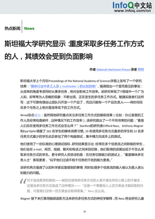  




热点新闻    News



斯坦福大学研究显示：重度采取多任务工作方式
的人，其绩效会受到负面影响 
                                              作者 Deborah Hartmann Preuss 译者 郑柯 
                                              作者 Deborah Hartmann Preuss


      斯坦福大学上个月在Proceedings of the National Academy of Sciences学报上发布了一个研究
      结果：“媒体行业中多工人员（multitasker）的认知控制”，强调指出一个显而易见的事实：
      从效率的角度考虑同时从事多任务，绝对会影响工作效率。该研究审视了IT领域中一个广为
      人知、却常常为人忽略的现象：不断出现、正在发生的多任务工作方式。敏捷实施者们这样
      写：这下可算有理由让团队只开发一个产品了，而且只能有一个产品负责人——将时间花
      在多个任务之上绝对是效率低下的工作方式。 

      Wired杂志指出：虽然其他研究重点关注多任务工作方式的眼前效果（比如：办公室里的工
      作人员经常检查邮件，这种情况下的工作效率），该研究提出了一个不同寻常的问题：
                                           “要是
      人们总在使用多任务工作方式会怎么样？”Stanford的研究者Clifford Nass、Anthony Wagner
      和Eyal Ophir调查了 262 名学生的媒体消费习惯。 名使用多任务方式最多的学生和 22 名多
                                    19
      任务方式最少的学生此后参加了两个电脑测试，集中精力完成手上的测试。 

      他们使用了一些标准的心理测试指标，研究结果显示出：经常在多个信息流之间转换的学生，
      他们会在 e‐mail、网页、视频、聊天和电话之间来回切换，他们取得的进展远低于不怎么采
      取多任务方式的学生。更令研究人员惊讶的是：在任务切换能力的测试上，“重度媒体多任
      务人士”表现更差，“似乎他们过滤不相干任务的干扰的能力更差。” 

      该研究再次强调了认知科学家反复提到的事情：同时处理多个信息流的输入被认为是人类认
      知能力的问题。 




     “ 
            对于造成差异的原因——被定位使用多任务方式的人是不是先存在心智上的不健全，
            还是说多任务方式造成了这种情况——“这是一个需要投入上百万美金才能回答的问
            题，可是我们没有一百万美金去取得答案。”Ness 这么说。 

      Wagner 接下来打算用脑部造影方法来研究多任务方式的神经学解释， Ness 将会研究儿童
                                        而



                                        18 
         
 