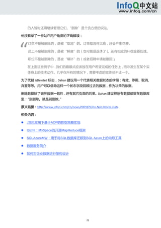  



        的人暂时还得继续管理它们。“删除”是个贪方便的说法。 

他接着举了一些站在用户角度的正确解读： 




“ 
        订单不是被删除的，是被“取消”的。订单取消得太晚，还会产生花费。 

        员工不是被删除的，是被“解雇”的（也可能是退休了）。还有相应的补偿金要处理。 

        职位不是被删除的，是被“填补”的（或者招聘申请被撤回）。 

        在上面这些例子中，我们的着眼点应该放在用户希望完成的任务上，而非发生在某个实
        体身上的技术动作。几乎在所有的情况下，需要考虑的实体总不止一个。 

为了代替 IsDeleted 标志，Dahan 建议用一个代表相关数据状态的字段：有效、停用、取消、
弃置等等。用户可以借助这样一个状态字段回顾过去的数据，作为决策的依据。 

删除数据除了破坏数据一致性，还有其它负面的后果。Dahan 建议把所有数据都留在数据库
里：“别删除。就是别删除。” 

原文链接：http://www.infoq.com/cn/news/2009/09/Do‐Not‐Delete‐Data 

相关内容： 

       J2EE应用下基于AOP的抓取策略实现 

       Qizmt：MySpace的开源MapReduce框架 

       SQLAzureMW：用于将SQL数据库迁移到SQL Azure上的向导工具 

       数据服务简介 

       如何对企业数据进行架构设计 




                                        21 
     
 