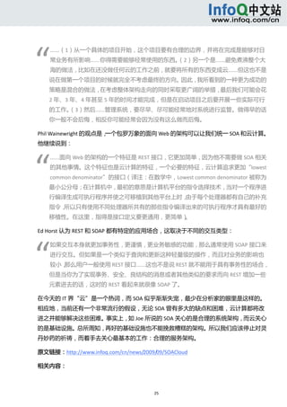  




“ 
      ……（1）从一个具体的项目开始，这个项目要有合理的边界，并将在完成是能够对日
      常业务有所影响……你得需要能够经常使用的东西。（2）另一个是……避免煮沸整个大
      海的做法，比如在还没做任何云的工作之前，就要将所有的东西变成云……但这也不是
      说在做第一个项目的时候就完全不考虑最终的方向。因此，我所看到的一种更为成功的
      策略是混合的做法，在考虑整体架构走向的同时采取更广阔的举措，最后我们可能会花
      2 年、3 年、4 年甚至 5 年的时间才能完成，但是在启动项目之后要开展一些实际可行
      的工作。
         （3）然后……管理系统，要尽早、尽可能经常地对系统进行监管。做得早的话
      你一般不会后悔，相反你可能经常会因为没有这么做而后悔。 

Phil Wainewright 的观点是，一个包罗万象的面向 Web 的架构可以让我们统一 SOA 和云计算。
他继续说到： 




“ 
      ……面向 Web 的架构的一个特征是 REST 接口，它更加简单，因为他不需要做 SOA 相关
      的其他事情。这个特征也是云计算的特征，一个必要的特征，云计算追求更加“lowest 
      common denominator”的接口（译注：在数学中，Lowest common denominator 被称为
      最小公分母；在计算机中，最初的意思是计算机平台的指令选择技术，当对一个程序进
      行编译生成可执行程序并使之可移植到其他平台上时，由于每个处理器都有自己的补充
      指令，所以只有使用不同处理器所共有的那些指令编译出来的可执行程序才具有最好的
      移植性。在这里，指得是接口定义要更通用，更简单）。 

Ed Horst 认为 REST 和 SOAP 都有特定的应用场合，这取决于不同的交互类型： 




“ 
      如果交互本身就更加事务性，更谨慎，更业务敏感的功能，那么通常使用 SOAP 接口来
      进行交互。但如果是一个类似于查询和更新这种轻量级的操作，而且对业务的影响也
      较小，那么用户一般使用 REST 接口……这也不是说 REST 就不能用于具有事务性的场合，
      但是当你为了实现事务、安全、良结构的消息或者其他类似的要求而向 REST 增加一些
      元素进去的话，这时的 REST 看起来就很像 SOAP 了。   

在今天的 IT 界“云”是一个热词，而 SOA 似乎渐渐失宠，最少在分析家的眼里是这样的。
相应地，当前还有一个非常流行的假设，无论 SOA 曾有多大的缺点和困难，云计算都将改
进之并能够解决这些困难。事实上，如 Joe 所说的 SOA 关心的是合理的系统架构，而云关心
的是基础设施。总所周知，再好的基础设施也不能挽救糟糕的架构。所以我们应该停止对灵
丹妙药的祈祷，而着手去关心最基本的工作：合理的服务架构。 

原文链接：http://www.infoq.com/cn/news/2009/09/SOACloud 

相关内容： 



                                       25 
   
 