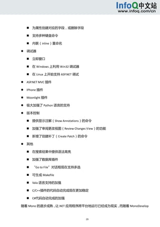  



           为属性创建对应的字段，或删除字段   

           支持多种键盘命令   

           内联（inline）重命名   

       调试器   

           立即窗口   

           在 Windows 上利用 Win32 调试器   

           在 Linux 上开始支持 ASP.NET 调试   

       ASP.NET MVC 插件   

       IPhone 插件   

       Moonlight 插件   

       极大加强了 Python 语言的支持   

       版本控制   

           提供显示注解（Show Annotations）的命令   

           加强了审阅更改视图（Review Changes View）的功能   

           新增了创建补丁（Create Patch）的命令   

       其他   

           在搜索结果中提供语法高亮   

           加强了数据库插件   

           “Go to File”对话框现在支持多选   

           可生成 Makefile   

           Vala 语言支持的加强   

           C/C++插件的代码自动完成现在更加稳定   

           C#代码自动完成的加强   

随着 Mono 的逐步成熟，让.NET 应用程序跨平台地运行已经成为现实，而随着 MonoDevelop



                                          29 
     
 