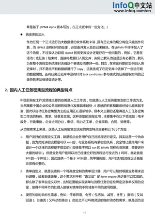  



            章是基于 jBPM4 alpha 版本写的，在正式版中有一些变化。)   

           历史库的加入 

            作为任何一个正式运行的大数据量的软件系统来讲，没有历史库的切分肯定只能当作玩
            具，而 jBPM3 没有任何的处理，必须由开发人员自己来解决。在 jBPM4 中终于加入了
            这个功能，不过我认为目前 Jbpm4 的历史库设计还是存在一些问题的，例如，它是在
            活动（或任务）结束时，直接将数据归入历史库，实际上我认为这是没有必要的，我认
            为在整个流程实例结束时去做这个事情反而更好一些。其次，在将运行期的实例归入历
            史库时，并不是将所有数据都进行了 copy，这就造成了在历史库中丢掉了一些运行期
            的数据属性。还有任务历史库中没有针对 task candidates 参与模式的任务拾取时间的记
            录导致无法做绩效统计等。   


2.  国内人工任务密集型流程的典型特点 

    中国目前在工作流领域主要的应用是人工工作流，也就是以人工任务密集型的工作流为主。
    当然随着中国企业和公共组织的信息化发展越来越快， 系统的积累和建设经验也越来越丰
                            IT
    富，因此以自动任务密集型为主的应用正在逐渐增多。但本文主要的还是讲述人工任务密集
    型工作流的特色、需求、场景及实现。这种类型的流程应用，主要集中在以下领域如：电子
    政务，行政审批，企业协同办公，电信、电力之工单，企业采购、合同、销售等。 

    从功能需求上来说，这些人工任务密集型流程的典型特点主要有以下几个方面： 

    1. 用户友好的流程定义工具，就是说由业务用户自己对流程进行定义。其实这是一个伪命
            题，因为此处讲的流程是可以 run 的，与业务系统有紧密的关系，完全地让最终用户来
            设计一个这样的流程是不现实的（即使是不可以 run 的 BPMN 同样也很困难，需要进行
            大量的培训）。但是业务用户是可以对已经建立好的流程进行改进的（呵呵，此处就是
            BPI 的一个体现），因此提供一个基于 WEB 的，简单易用的、用户友好的流程设计器是
            非常有必要的。 

    2. 表单自定义，就是说能有一个可高度定制的表单设计器，用户可以随时根据业务需求进
            行调整，或者新建表单，这个需求对于有“语义层”的 form engine 来讲是可以实现的。
            那么除了表单自定义以外，当然还要能实现表单与流程任务的轻松绑定及表单权限的设
            定，使得不同环节的处理人能够对表单的不同域有不同的读写权限。 

    3. 灵活的临时动态性需求，例如：任意回退、会签（包括加、减签，补签）、撤销（又叫
            回退）、自由流（又叫动态路由）。此处之所以叫做灵活的临时动态性需求，就是因为这


                                     32 
         
 