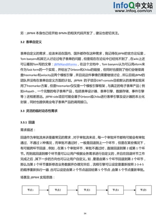  



 

另：jBPM4 本身也已经开始 BPMN 的相关代码开发了，建议也密切关注。 

3.2  表单自定义 


表单自定义的需求，应该来说在国内、国外都存在这种需求，我记得在jBPM的官方论坛里，
Tom baeyens和其它人讨论过电子表单的问题，但是现在在论坛中已经找不到了，在wiki上还
可以看到Tom写的文章：jBPM4andXForms，在这个文档中，Tom baeyens认为可以用xform来
作为Task form的一个实现，并给出了Orbeon和Chiba的链接，但同时也提到了他们会继续调
查freemarker和velocity这两个模板引擎，并且说这件事情仍需要继续讨论，所以目前jBPM的
团队并没有在表单自定义方面的计划。jBPM4  的子项目GWT‐console目前默认的表单实现采
用了freemarker方案，但是freemarker仅仅是一个模板引擎框架，与真正的电子表单产品（例
如infopath，一个完整的电子表单产品，包括表单设计器、表单引擎、数据存储、事件引擎
等）还相差甚远。jBPM‐side项目可能会基于Orbeon或Chiba进行表单引擎及设计器的本土化
封装，同时也提供商业电子表单产品的调用接口。 

3.3  灵活的临时动态性需求 


3.3.1  回退 

需求描述： 

回退作为审批流来讲是最常见的需求，对于审批流来说，每一个审批环节都有可能会有审批
通过、不通过 2 种情况，而审批不通过时，一般是回退到上一个环节，但是在某些情况下，
有可能跨环节回退，例如，在第 5 个审批环节，审批不通过时，直接回退到第 2 或第 1 个环
节。而到底回退到哪个环节是可以让用户根据业务需求进行自定义的，并且在回退环节工作
完成之后，其下一步的方向也可以让用户自定义。 要是由第 5 个环节回退到第 2 个环节，
                      如，
那么当第 2 个环节重新修改业务数据并办理完毕后，流程引擎可以设定是重新按照 2‐3‐4‐5
的顺序重新执行一遍，也可以设定由第 2 个节点返回给第 5 个节点，由第 5 个节点重新审批。 

场景及 jBPM4 实现思路： 




 


                            34 
     
 