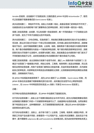  



Variable 的使用，去创建多个子流程实例（注意的是在 jBPM4 中没有 ActionHandler 了，取而
代之的是基于观察者模式的 Event‐Listener 机制）
                              。 

多步会签场景二：  审批环节不同。实际上与场景一相比，就是会签部门的审批环节不同了，
也就是说在企业内部的每个部门都要有自己的审批流程，其它与场景一是完全一致的。 

场景二的实现思路：此场景，可以和场景一的实现相同，唯一不同的是由一个子流程定义的
多个实例，变为了不同子流程定义的不同实例。 

多步会签场景三：  分布式审批。在政府部门，例如我们需要去政府的行政大厅去办理新公
司注册，那么在行政大厅启动一个新公司注册的流程，在申请人提交完所有资料后，流程继
续向下执行，这时可能就需要工商局、公安局、地税、国税等多个委办局进行内部的并联审
批，每个委办局都需要在内部走一个复杂的审批流程，每个委办局的流程审批完毕后，流程
回到行政大厅的那个父流程中。此场景与场景二相比，其实就是企业内部的各个部门变为了
不同的委办局或子公司，此时的流程是分布式部署在各个委办局或子公司的。 

场景三的实现思路：由父流程执行到某个会签节点时，通过  jms 消息向各个会签部门（注
意这个会签部门一般都是分布的，例如公安局、工商局、税务局等）发送业务数据，而父流
程在此等待会签结果，而各个会签部门都有自己的监听器，在监听到会签请求时，在内部发
起自己的审批流，内部审批完毕再发送业务数据给父流程，父流程接收到审批结果的业务数
据后，流程继续向下执行。 

在 jBPM4 中实现起来就很简单了，因为 jBPM4 提供了 jms 的消息、Event‐Listener 机制，而
jBPM4 本身也完全是基于观察者模式进行设计的，此时通过在会签节点上绑定特定的
Listener，在 Listener 中向特定的目标发送 jms 消息（可参见 MailListener 的实现）
                                                         。 

小结： 

对于单步会签的应用场景较多，在 jBPM4 中也提供了直接的支持。 

对于多步会签场景一，实际上这个场景在真实的企业中并不多见，因为大多数的需要会签的
业务都是只需要部门中的一个关键领导审批就可以了，也就是单步会签的场景。当然如果在
某个特定的企业中，这种情景很多，为了流程管理员使用方便，那么对 jBPM4 的代码做一
定的修改也是可以的。 

对于多步会签场景三，实际上，由于各个部门（公安局、工商局、税务局）都是分布的，采
用的工作流产品也是不同的，即便是同一个公司的产品，也是分布式部署的，因此在这个场
景中，是不需要用 subprocess 或 subProcessActivity 这些概念的。因为此时的并联审批本质上



                                40 
   
 