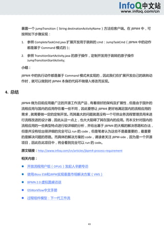  



          暴露一个 jumpTransition（String destinationActivityName）方法给客户端。在 jBPM4 中，可
          按照如下步骤实现： 

          1. 参照 CompleteTaskCmd.java 扩展开发用于跳转的 cmd：JumpTaskCmd（jBPM4 中的动作
                  都是基于 Command 模式的）  
                                   ； 

          2. 参照 TransitionStartActivity.java 的原子操作，定制开发用于跳转的原子操作
             JumpTransitionStartActivity;   

          小结： 

          jBPM4 中的执行动作都是基于 Command 模式来实现的，因此我们在扩展开发自己的跳转动
          作时，就可以做到对 jBPM4 本身的代码不做侵入修改而实现。 


4.  总结 

          jBPM4 做为目前应用最广泛的开源工作流产品，有着很好的架构及扩展性，但是由于国外的
          流程应用与国内的应用存在着一些不同，因此要想让 jBPM4 更好地满足国内的流程应用的
          需求，就需要做一定的定制开发。而其最大的问题就是没有一个可供业务流程管理员用来进
          行流程改进的设计器，因此从这一点上，也大大阻碍了其在国内的应用。而本文针对国内的
          流程应用的一些典型特点进行较详细的分析，并给出基于 jBPM4 的大概的解决思路和办法，
          但是并没有给出很详细的完全可以 run 的 code，但是笔者认为这些不是最重要的，最重要
          的是解决问题的思路。而具体的解决方案的 code，请读者关注 jBPM‐side，因为是一个开源
          项目，因此在此项目中，将会看到完全可以 run 的 code。 

          原文链接：http://www.infoq.com/cn/articles/jbpm4‐process‐requirement 

          相关内容： 

                 开放流程用户组（OPUG）发起人辛鹏专访 

                 使用JBoss ESB和JBPM实现垂直市场解决方案（VMS） 

                 BPMN 2.0 虚拟圆桌访谈 

                 OSWorkflow中文手册 

                 过程组件模型：下一代工作流 




                                                   43 
               
 