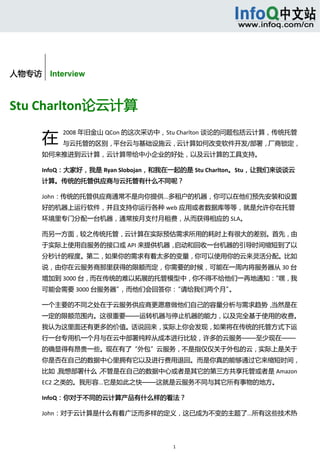  



        


人物专访    Interview



Stu Charlton论云计算 

       在
            2008 年旧金山 QCon 的这次采访中，Stu Charlton 谈论的问题包括云计算，传统托管
            与云托管的区别，平台云与基础设施云，云计算如何改变软件开发/部署，厂商锁定，
       如何来推进到云计算，云计算带给中小企业的好处，以及云计算的工具支持。 

       InfoQ：大家好，我是 Ryan Slobojan，和我在一起的是 Stu Charlton。Stu，让我们来谈谈云
       计算。传统的托管供应商与云托管有什么不同呢？ 

       John：传统的托管供应商通常不是向你提供...多租户的机器，你可以在他们预先安装和设置
       好的机器上运行软件，并且支持你运行各种 web 应用或者数据库等等，就是允许你在托管
       环境里专门分配一台机器，通常按月支付月租费，从而获得相应的 SLA。 

       而另一方面，较之传统托管，云计算在实际预估需求所用的耗时上有很大的差别。首先，由
       于实际上使用自服务的接口或 API 来提供机器，启动和回收一台机器的引导时间缩短到了以
       分秒计的程度。第二，如果你的需求有着太多的变量，你可以使用你的云来灵活分配。比如
       说，由你在云服务商那里获得的限额而定，你需要的时候，可能在一周内将服务器从 30 台
       增加到 3000 台，而在传统的难以拓展的托管模型中，你不得不给他们一再地通知：
                                              “嘿，我
       可能会需要 3000 台服务器”，而他们会回答你：“请给我们两个月”。 

       一个主要的不同之处在于云服务供应商更愿意做他们自己的容量分析与需求趋势，当然是在
       一定的限额范围内。这很重要——运转机器与停止机器的能力，以及完全基于使用的收费。
       我认为这里面还有更多的价值。话说回来，实际上你会发现，如果将在传统的托管方式下运
       行一台专用机一个月与在云中部署纯粹从成本进行比较，许多的云服务——至少现在——
       的确显得有昂贵一些。现在有了“外包”云服务，不是指仅仅关于外包的云，实际上是关于
       你是否在自己的数据中心里拥有它以及进行费用退回。而是你真的能够通过它来缩短时间，
       比如，我想部署什么，不管是在自己的数据中心或者是其它的第三方共享托管或者是 Amazon 
       EC2 之类的。我形容...它是如此之快——这就是云服务不同与其它所有事物的地方。 

       InfoQ：你对于不同的云计算产品有什么样的看法？ 

       John：对于云计算是什么有着广泛而多样的定义，这已成为不变的主题了...所有这些技术热




                                     1 
 