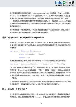  



       我们需要的是某种形式的元编程（meta‐programming）API。幸运的是，在.NET 2.0 中提供
       Reflection.Emit 来动态编写 IL（Java“二进制码（bytecode）”在.NET 中的对应物），不过这也
       要求开发人员直接处理所有细微的装箱、类型转换、调用堆栈细节或操作符“提升”等操作
       ——简而言之，你需要了解大量本不需要知道的 CLI 内容。另一个选择是  CodeDom，不过这
       也是一种显式的代码生成方式，我们想要的做的事情往往会淹没在大量构造 CodeDom 所需
       要的繁琐事务中。 

       我们需要的是一种折衷的方案，一种足够高的抽象让我们不必关心实际的 IL 如何，但也不
       能过于高级：我们的代码想要尽可能的简单并富于表现力。 


背景：走近System.Linq.Expressions.Expression 

       微软在.NET 3.5 中引入了 LINQ。LINQ 的关键部分之一（尤其是在访问数据库等外部资源的
       时候）是将代码表现为表达式树的概念。这种方法的可用领域非常广泛，例如我们可以这样
       筛选数据： 

       var query = from cust in customers

                 where cust.Region == "North"

                 select cust;

       虽然从代码上看不太出彩，但是它和下面使用 Lambda 表达式的代码是完全一致的： 

       var query = customers.Where(cust => cust.Region == "North");

       LINQ 以及 Where 方法细节的关键之处，便是 Lambda 表达式。在 LINQ to Object 中，Where
       方法接受一个 Func<T, bool>类型的参数——它是一个根据某个对象（T）返回 true（表示包
       含该对象） false
            或    （表示排除该对象）的委托。然而，对于数据库这样  的数据源来说，Where
       方法接受的是 Expression<Func<T, bool>>参数。它是一个表示测试规则的表达式树，而不是
       一个委托。 

       这里的关键点，在于我们可以构造自己的表达式树来应对各种不同场景的需求——表达式树
       还带有编译为一个强类型委托的功能。这让我们可以在运行时轻松编写 IL。 


那么，什么是一个表达式树？ 

       与一般情况下 C#编译得到的 IL 不同，一个 Lambda 表达式会被编译为一个表现代码逻辑的
       对象模型。于是，例如数据库提供者（provider）便可以观察这个对象模型，理解我们编写



                                        46 
          
 