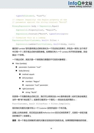  



        typeof(Customer), "cust");

// compare (equality) the Region property of the
// parameter against the string constant "North"

BinaryExpression body = Expression.Equal(

        Expression.Property(cust, "Region"),

        Expression.Constant("North", typeof(string)));

// formalise this as a lambda
Expression<Func<Customer, bool>> filter =

        Expression.Lambda<Func<Customer, bool>>(body, cust);

最后的“Lambda”语句是将表达式树标准化为一个完全独立的单元，并包含一系列（这个例子
中只有一个）用于表达式树内部的参数。如果我们传入一个 Lambda 内不存在的参数，则会
抛出一个异常。 

一个表达式树，其实只是一个表现我们意图的不可变的对象模型： 

       filter (lambda)   
           parameter: Customer: “cust”   
           body (binary)   
             method: equals   
             left (member)   
                     member: “Region”   
                     expression: “cust” parameter   
             right (constant)   
                     string: “North”   

在获得一个完整的表达式树之后，我们可以将其交由 LINQ 提供者处理（此时它就会被真正
当作一颗“树”来处理了），或者把它编译为一个委托——即动态生成所需的 IL： 

Func<Customer, bool> filterFunc = filter.Compile();

现在我们向委托对象中传入一个 Customer 实例并返回一个布尔值。 

这看上去有些麻烦，但已经远比使用 Reflection.Emit 的方式来的简单了，尤其在一些较为复
杂的情况下（如装箱）。 

重要：将一个表达式树编译为委托对象涉及到动态代码的生成。如果想要获得最佳的性能，



                                                        48 
     
 