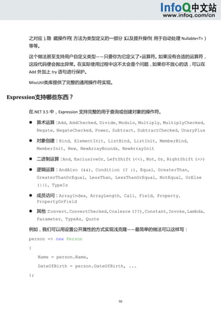  



     之对应）隐  藏操作符
         、      （方法为类型定义的一部分）以及提升操作（用于自动处理 Nullable<T>）
     等等。 

     这个做法甚至支持用户自定义类型——只要你为它定义了+运算符。如果没有合适的运算符，
     这段代码便会抛出异常。在实际使用过程中这不太会是个问题，如果你不放心的话，可以在
     Add 外加上 try 语句进行保护。 

     MiscUtil类库提供了完整的通用操作符实现。 


Expression支持哪些东西？ 

     在.NET 3.5 中，Expression 支持完整的用于查询或创建对象的操作符。 

             算术运算：Add、AddChecked、Divide、Modulo、Multiply、MultiplyChecked、
              Negate、NegateChecked、Power、Subtract、SubtractChecked、UnaryPlus   

             对象创建：Bind、ElementInit、ListBind、ListInit、MemberBind、
              MemberInit、New、NewArrayBounds、NewArrayInit   

             二进制运算：And、ExclusiveOr、LeftShift (<<)、Not、Or、RightShift (>>)  

             逻辑运算：AndAlso (&&)、Condition (? :)、Equal、GreaterThan、
              GreaterThanOrEqual、LessThan、LessThanOrEqual、NotEqual、OrElse
              (||)、TypeIs   

             成员访问：ArrayIndex、ArrayLength、Call、Field、Property、
              PropertyOrField   

             其他：Convert、ConvertChecked、Coalesce (??)、Constant、Invoke、Lambda、
              Parameter、TypeAs、Quote  

     例如，我们可以用设置公开属性的方式实现浅克隆——最简单的做法可以这样写： 

     person => new Person

     {

              Name = person.Name,

              DateOfBirth = person.DateOfBirth, ...

     };




                                            50 
           
 
