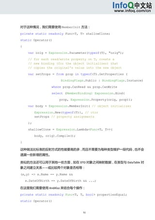  



对于这种情况，我们需要使用 MemberInit 方法： 

private static readonly Func<T, T> shallowClone;

static Operator()

{

            var orig = Expression.Parameter(typeof(T), "orig");

            // for each read/write property on T, create a
            // new binding (for the object initializer) that
            // copies the original's value into the new object

            var setProps = from prop in typeof(T).GetProperties (

                               BindingFlags.Public | BindingFlags.Instance)

                          where prop.CanRead && prop.CanWrite

                          select (MemberBinding) Expression.Bind(

                              prop, Expression.Property(orig, prop));

            var body = Expression.MemberInit( // object initializer

                 Expression.New(typeof(T)), // ctor
                 setProps // property assignments

            );

            shallowClone = Expression.Lambda<Func<T, T>>(

                 body, orig).Compile();

}

这种做法比标准的反射方式的性能要高的多，而且不需要为每种类型维护一段代码，也不会
遗漏一些新增的属性。 

类似的方法还可以用于其他一些方面，如在 DTO 对象之间映射数据，在类型与 DataTable 对
象之间建立关系——或比较两个对象是否相等： 

(x,y) => x.Name == y.Name &&

    x.DateOfBirth == y.DateOfBirth && ...;

在这里我们需要使用 AndAlso 来结合每个操作： 

private static readonly Func<T, T, bool> propertiesEqual;

static Operator()


                                           51 
     
 