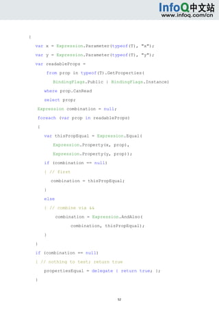  



{

    var x = Expression.Parameter(typeof(T), "x");

    var y = Expression.Parameter(typeof(T), "y");

    var readableProps =

            from prop in typeof(T).GetProperties(

                BindingFlags.Public | BindingFlags.Instance)

            where prop.CanRead

            select prop;

        Expression combination = null;

        foreach (var prop in readableProps)

        {

            var thisPropEqual = Expression.Equal(

                Expression.Property(x, prop),

                Expression.Property(y, prop));

            if (combination == null)

            { // first

                combination = thisPropEqual;

            }

            else

            { // combine via &&

                   combination = Expression.AndAlso(

                        combination, thisPropEqual);

            }

    }

    if (combination == null)

    { // nothing to test; return true

            propertiesEqual = delegate { return true; };

    }



                                          52 
     
 