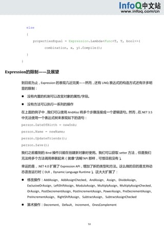  



         else

         {

                 propertiesEqual = Expression.Lambda<Func<T, T, bool>>(

                        combination, x, y).Compile();

         }

     }


Expression的限制——及展望 

     到目前为止，Expression 的表现几近完美——然而，还有 LINQ 表达式的构造方式还有许多明
     显的限制： 

            没有内置的机制可以改变对象的属性/字段。   

            没有方法可以执行一系列的操作   

     在上面的例子中，我们可以使用 AndAlso 将多个步骤连接成一个逻辑语句。然而，在.NET 3.5
     中无法使用一个表达式树来表现如下的语句： 

     person.DateOfBirth = newDob;

     person.Name = newName;

     person.UpdateFriends();

     person.Save();

     我们之前看到的 Bind 操作只能在创建新对象时使用。我们可以获取 setter 方法，但是我们
     无法将多个方法调用串联起来（就像“流畅”API 那样，可惜目前没有）。 

     幸运的是，.NET 4.0 扩展了 Expression API，增加了新的类型和方法。这么做的目的是支持动
     态语言运行时（DLR，Dynamic Language Runtime）。这大大扩展了： 

            修改操作：AddAssign、AddAssignChecked、AndAssign、Assign、DivideAssign、
             ExclusiveOrAssign、LeftShiftAssign、ModuloAssign、MultiplyAssign、MultiplyAssignChecked、
             OrAssign、PostDecrementAssign、PostIncrementAssign、PowerAssign、PreDecrementAssign、
             PreIncrementAssign、RightShiftAssign、SubtractAssign、SubtractAssignChecked 

            算术操作：Decrement、Default、Increment、OnesComplement   




                                                     53 
          
 