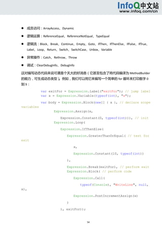  



       成员访问：ArrayAccess、Dynamic   

       逻辑运算：ReferenceEqual、ReferenceNotEqual、TypeEqual   

       逻辑流：Block、Break、Continue、Empty、Goto、IfThen、IfThenElse、IfFalse、IfTrue、
        Label、Loop、Return、Switch、SwitchCase、Unbox、Variable   

       异常操作：Catch、Rethrow、Throw   

       调试：ClearDebugInfo、DebugInfo   

这对编写动态代码来说可谓是个天大的好消息（它甚至包含了将代码编译为 MethodBuilder
的能力，可生成动态类型）。例如，我们可以用它来编写一个简单的 for 循环来打印数字 0
到 9： 

                var exitFor = Expression.Label("exitFor"); // jump label
                var x = Expression.Variable(typeof(int), "x");

                var body = Expression.Block(new[] { x }, // declare scope
variables
                        Expression.Assign(x,

                           Expression.Constant(0, typeof(int))), // init
                        Expression.Loop(

                            Expression.IfThenElse(

                                Expression.GreaterThanOrEqual( // test for
exit

                                     x,

                                     Expression.Constant(10, typeof(int))

                                ),

                                Expression.Break(exitFor), // perform exit
                                Expression.Block( // perform code

                                     Expression.Call(

                                          typeof(Console), "WriteLine", null,
x),

                                     Expression.PostIncrementAssign(x)

                                )

                            ), exitFor));


                                             54 
     
 
