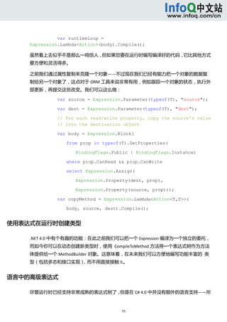  



              var runtimeLoop =
    Expression.Lambda<Action>(body).Compile();

    虽然看上去似乎不是那么一鸣惊人，但如果您要在运行时编写编译好的代码，它比其他方式
    要方便和灵活得多。 

    之前我们通过属性复制来克隆一个对象——不过现在我们已经有能力把一个对象的数据复
    制给另一个对象了，这点对于 ORM 工具来说非常有用，例如跟踪一个对象的状态，执行外
    部更新，再提交这些改变。我们可以这么做： 

              var source = Expression.Parameter(typeof(T), "source");

              var dest = Expression.Parameter(typeof(T), "dest");

              // for each read/write property, copy the source's value
              // into the destination object

              var body = Expression.Block(

                 from prop in typeof(T).GetProperties(

                    BindingFlags.Public | BindingFlags.Instance)

                 where prop.CanRead && prop.CanWrite

                 select Expression.Assign(

                    Expression.Property(dest, prop),

                    Expression.Property(source, prop)));

              var copyMethod = Expression.Lambda<Action<T,T>>(

                 body, source, dest).Compile();


使用表达式在运行时创建类型 

    .NET 4.0 中有个有趣的功能：在此之前我们可以把一个 Expression 编译为一个独立的委托，
    而如今你可以在动态创建新类型时，使用  CompileToMethod 方法将一个表达式树作为方法
    体提供给一个 MethodBuilder 对象。这意味着，在未来我们可以方便地编写功能丰富的  类
    型（包括多态和接口实现），而不用直接接触 IL。 


语言中的高级表达式 

    尽管运行时已经支持非常成熟的表达式树了，但是在 C# 4.0 中并没有额外的语言支持——所



                                     55 
       
 