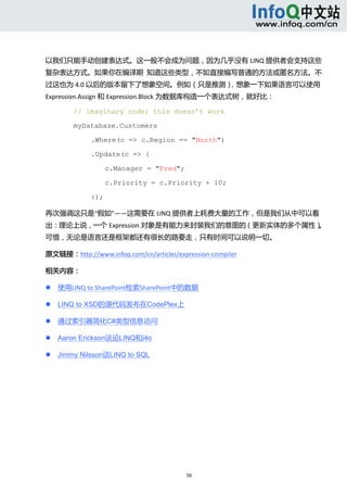  



以我们只能手动创建表达式。这一般不会成为问题，因为几乎没有 LINQ 提供者会支持这些
复杂表达方式。如果你在编译期  知道这些类型，不如直接编写普通的方法或匿名方法。不
过这也为 4.0 以后的版本留下了想象空间。例如（只是推测），想象一下如果语言可以使用 
Expression.Assign 和 Expression.Block 为数据库构造一个表达式树，就好比： 

            // imaginary code; this doesn’t work

            myDatabase.Customers

                 .Where(c => c.Region == "North")

                 .Update(c => {

                       c.Manager = "Fred";

                       c.Priority = c.Priority + 10;

                 });

再次强调这只是“假如”——这需要在 LINQ 提供者上耗费大量的工作，但是我们从中可以看
出：理论上说，一个 Expression 对象是有能力来封装我们的意图的（更新实体的多个属性）
                                              。
可惜，无论是语言还是框架都还有很长的路要走，只有时间可以说明一切。 

原文链接：http://www.infoq.com/cn/articles/expression‐compiler 

相关内容： 

       使用LINQ to SharePoint检索SharePoint中的数据 

       LINQ to XSD的源代码发布在CodePlex上 

       通过索引器简化C#类型信息访问 

       Aaron Erickson谈论LINQ和i4o 

       Jimmy Nilsson谈LINQ to SQL 




                                             56 
     
 