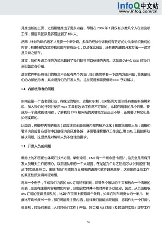  



月推出新的主页，之后相继推出了更多内容。尽管在 2006 年 2 月仅有少数几个人在做这项
工作，但后来团队最多曾达到了 104 人。 

然而，计划的动机远不止是要一个新外观。多年的经验告诉我们有更好的办法来组织我们的
内容，有更好的方式将我们的内容商业化，以及在此背后，还有更先进的开发方法——这才
是关键之所在。 

其实，我们考虑工作的方式已超越了我们软件可以处理的内容。这就是为什么 DDD 对我们
来说如此有价值。 

遗留软件中阻碍我们的概念不匹配有两个方面，我们先简单看一下这两方面问题，首先是我
们的内部使用者，其次是我们的开发人员。这些问题都需要借助 DDD 予以解决。 

1.1.  内部使用者的问题 


新闻业是一个古老的行业，有既定的培训、资格和职制，但对新闻方面训练有素的新编辑来
说，加入我们的行列并使用 Web 工具有效地工作是不可能的，尤其在刚来的几个月里。要
成为一个高效的使用者，了解我们 CMS 和网站的关键概念还远远不够，还需要了解它们是
如何实现的。 

比如说，将缓存内容的概念（这应该完全是系统内部的技术优化）暴露给编辑人员；编辑们
要将内容放置在缓存中以确保内容已准备好，还需要理解缓存工作流以用 CMS 工具诊断和
解决问题。这显然是对编辑人员不合理的要求。 

1.2.  开发人员的问题 


概念上的不匹配也体现在技术方面。举例来说，CMS 有一个概念是“制品”，这完全是所有开
发人员每天工作的核心。以前团队中的一个人坦言，在足足九个月之后他才认识到这些“制
品”其实就是网页。围绕“制品”形成的含义模糊的语言和软件越来越多，这些东西让他工作
的真正性质变得晦涩难懂。 

再举一个例子，生成我们内容的 RSS 订阅特别耗时。尽管各个版块的主页都包含一个清晰的
列表，里面有主要内容和附加内容，但底层软件并不能对两者予以区分。因此，从页面抽取
RSS 订阅的逻辑是混乱的，比如“在页面上获取每个条目，如果它的布局宽大约一半儿、长
度比平均长度长一些，那它可能是主要内容，这样我们就能抽取链接、将其作为一个订阅”。
                                         

很显然，对我们来说，人们对他们工作（开始、网页和 RSS 订阅）及其如何实现（缓存工作



                         58 
   
 