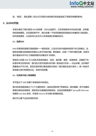  



      流、“制品”、混乱逻辑）的认识之间的分歧给我们的效益造成了明显而惨重的影响。 


2.  从DDD开始 

      本部分阐述了我们使用 DDD 的场景：为什么选择它，它在系统架构中所处的位置，还有最
      初的领域模型。在后面的章节中，我们会看一下如何把最初的领域知识传播给扩充的团队，
      如何演进模型，以及如何以此为中心来演进我们的编码技术。 

      2.1.  选择DDD 


      DDD 所倡导的首要方面就是统一一致的语言，以及在代码中直接体现用户自己的概念。这
      能有效地解决前面提及的概念上的不匹配问题。单独看来，这是一个有价值的见解，但其本
      身价值或许并不比“正确使用面向对象技术”多很多。 

      使其深入的是 DDD 引入的技术语言和概念：实体、值对象、服务、资源库等。这确保了在
      处理非常大的项目时，我们的大型开发团队有可能一致地进行开发——长远来看，这对维护
      质量是必不可少的。甚至在废弃我们更底层的代码时（我们稍后会进行演示），统一的技术
      语言能让我们恢复到过去、改进代码质量。 

      2.2.  在系统中嵌入领域模型 


      本节显示了 DDD 在整个系统架构中的地位。 

      我们的系统逐渐建立了三个主要的组件：渲染应用的用户界面网站；面向编辑、用于创建和
      管理内容的应用程序；跟系统交互数据的供稿系统。这些应用都是基于 Spring 和 Hibernate
      构建的 Java Web 应用，并使用 Velocity 作为我们的模板语言。 

      我们可以看下这些应用的布局： 




                                   59 
         
 