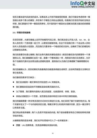  



续关注着该层代码改变的成本。如果成本上升到不能接受的程度，我们可能会考虑将单一模
型细分成多个更小的模型，并在每个子模型之间给出适配层。但是我们在项目开始时没有这
样做，我们更偏向于单一模型的简单性，而不是用多个模型时必须解决的更为复杂的依赖管
理问题。 

2.3.  早期的领域建模 


在项目初期，大家在键盘上动手开始编写代码之前，我们就决定让开发人员、QA、BA、业
务人员在同一个房间里一起工作，以便项目能够持续。在这个阶段我们有一个由业务人员和
技术人员组成的小型团队，而且我们只要求有一个稳妥的初次发布。这确保了我们的模型和
过程都相当简单。 

我们的首要目标是让编辑（我们业务代表的关键组成部分）就项目最初迭代的期望有一个清
楚的认识。我们跟编辑们坐在一起，就像一个整体团队一样，用英语与他们交流想法，允许
各个功能的代表对这些想法提出质疑和澄清，直到他们认为我们正确理解了编辑需要的内
容。 

我们的编辑认为，项目初期优先级最高的功能是系统能生成网页，这些网页能显示文章和文
章分类系统。 

他们最初的需求可归纳为： 

       我们应该能将一篇文章和任何给定的 URL 关联起来。   

       我们要能改变选定的不同模板渲染结果页面的方式。   

       为了管理，我们要将内容纳入宽泛的版面，也就是新闻、体育、旅游。   

       系统必须能显示一个页面，该页面包含指向特定分类中所有文章的链接。   

我们的编辑需要一种非常灵活的方式来对文章进行分类。他们采用了基于关键字的方法。每
个关键字定义了一个与内容相关的主题。每篇文章可以和很多关键字关联，因为一篇文章可
以有很多主题。 

我们网站有很多编辑，每个人负责不同版块的内容。每个版块都要求有自己导航和特有关键
字的所有权。 

从编辑使用的语言来看，我们似乎在领域中引入了一些关键实体： 

       页面：URL 的拥有者。负责选择模板来渲染内容。   



                              61 
     
 