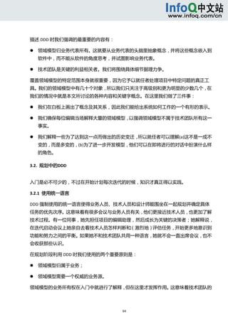  



描述 DDD 时我们强调的最重要的内容有： 

       领域模型归业务代表所有。这就要从业务代表的头脑里抽象概念，并将这些概念嵌入到
        软件中，而不能从软件的角度思考，并试图影响业务代表。   

       技术团队是关键的利益相关者。我们将围绕具体细节据理力争。   

覆盖领域模型的特定范围本身就很重要，因为它予以就任者处理项目中特定问题的真正工
具。我们的领域模型中有几十个对象，所以我们只关注于高级别和更为明显的少数几个，在
我们的情况中就是本文所讨论的各种内容和关键字概念。在这里我们做了三件事： 

       我们在白板上画出了概念及其关系，因此我们能给出系统如何工作的一个有形的表示。   

       我们确保每位编辑当场解释大量的领域模型，以强调领域模型不属于技术团队所有这一
        事实。   

       我们解释一些为了达到这一点而做出的历史变迁，所以就任者可以理解(a)这不是一成不
        变的，而是多变的，(b)为了进一步开发模型，他们可以在即将进行的对话中扮演什么样
        的角色。   

3.2.  规划中的DDD 


入门是必不可少的，不过在开始计划每次迭代的时候，知识才真正得以实践。 

3.2.1  使用统一语言 

DDD 强制使用的统一语言使得业务人员、技术人员和设计师能围坐在一起规划并确定具体
任务的优先次序。这意味着有很多会议与业务人员有关，他们更接近技术人员，也更加了解
技术过程。有一位同事，她先担任项目的编辑助理，然后成长为关键的决策者；她解释说，
在迭代启动会议上她亲自去看技术人员怎样判断和（激烈地）评估任务，开始更多地意识到
功能和努力之间的平衡。如果她不和技术团队共用一种语言，她就不会一直出席会议，也不
会收获那些认识。 

在规划阶段利用 DDD 时我们使用的两个重要原则是： 

       领域模型归属于业务；   

       领域模型需要一个权威的业务源。   

领域模型的业务所有权在入门中就进行了解释，但在这里才发挥作用。这意味着技术团队的




                             64 
     
 