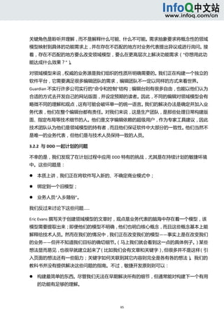  



关键角色是聆听并理解，而不是解释什么可能、什么不可能。需求抽象要求将概念性的领域
模型映射到具体的功能需求上，并在存在不匹配的地方对业务代表提出异议或进行询问。接
着，存在不匹配的地方要么改变领域模型，要么在更高层次上解决功能需求（“你想用此功
能达成什么效果？”）。 

对领域模型来说，权威的业务源是我们组织的性质所明确需要的。我们正在构建一个独立的
软件平台，它需要满足很多编辑团队的需求，编辑团队不一定以同样的方式来看世界。
Guardian 不实行许多公司实行的“命令和控制”结构；编辑台则有很多自由，也能以他们认为
合适的方式去开发自己的网站版面，并设定预期的读者。因此，不同的编辑对领域模型会有
略微不同的理解和观点，这有可能会破坏单一的统一语言。我们的解决办法是确定并加入业
务代表，他们在整个编辑台都有责任。对我们来说，这是生产团队，是那些处理日常构建版
面、指定布局等技术细节的人。他们是文字编辑依赖的超级用户，作为专家工具建议，因此
技术团队认为他们是领域模型的持有者，而且他们保证软件中大部分的一致性。他们当然不
是唯一的业务代表，但他们是与技术人员保持一致的人员。 

3.2.2  与 DDD 一起计划的问题 

不幸的是，我们发现了在计划过程中应用 DDD 特有的挑战，尤其是在持续计划的敏捷环境
中。这些问题是： 

       本质上讲，我们正在将软件写入新的、不确定商业模式中；   

       绑定到一个旧模型；   

       业务人员“入乡随俗”。   

我们反过来讨论下这些问题…… 

Eric Evans 撰写关于创建领域模型的文章时，观点是业务代表的脑海中存在着一个模型，该
模型需要提取出来；即便他们的模型不明确，他们也明白核心概念，而且这些概念基本上能
解释给技术人员。然而在我们的情况中，我们正在改变我们的模型——事实上是在改变我们
的业务——但并不知道我们目标的确切细节。
                   （马上我们就会看到这一点的具体例子。）某些
想法显而易见，也很早就建立起来了（比如我们会有文章和关键字） 但很多并不是这样
                              ，        （引
入页面的想法还有一些阻力；关键字如何关联到其它内容则完全是各有各的想法）。我们的
教科书并没有提供解决这些问题的指南。不过，敏捷开发原则则可以： 

       构建最简单的东西。尽管我们无法在早期解决所有的细节，但通常能对构建下一个有用
        的功能有足够的理解。   



                           65 
     
 