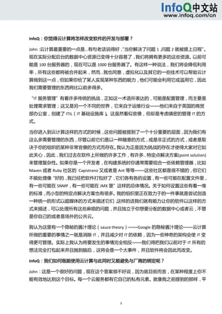  



InfoQ：你觉得云计算将怎样改变软件的开发与部署？ 

John：云计算最重要的一点是...有句老话说得好， 当你解决了问题 1，
                         “           问题 2 就被提上日程”。
现在实际分配后台的数据中心资源已变得十分容易了，我们将拥有更多的这些资源。以前可
能是 100 台服务器的，现在可以是 1000 台服务器了。有这样一种说法，我们将会降低利用
率，所有这些都将被合并起来，然而...我也同意，虚拟化以及其它的一些技术可以帮助云计
算做到这一点，但如果你给了某人实现某种东西的能力，他们可能会利用它或滥用它，因此
我们需要管理的东西将比以前多得多。 

“IT 服务管理”有着许多传统的挑战，正如这一术语所表达的，可能是配置管理，而主要是
处理需求管理；这又是另一个不同的世界，它来自于运维行业——他们来自于英国的商贸
部办公室，创建了 ITIL（IT 基础设施库）。这虽然看似官僚，但却是考虑缜密的管理 IT 的方
式。 

当你进入到云计算这样的方式的时候，这些问题被提到了一个十分重要的层面，因为我们有
这么多需要管理的东西，尽管以前它们是以一种随意的方式，或是非正式的方式，或者是取
决于你的组织的某种非常官僚的方式而存在。我认为正是因为挑战的存在才使得大家对它如
此关心，因此，我们过去在软件上所做的许多工作，有许多...特定点解决方案(point solution)
来管理复杂性。如果你是一个开发者，在构建系统时你通常需要组合一些依赖管理器，比如
Maven 或者 Ruby 社区的  Capistrano 又或者是 Ant 等等——这些社区都是很不错的，但它们
不能处理像“好的，我已经把软件打包好了，它们各有各的设置，有一些可能在配置文件里，
有一些可能在 SNMP，有一些可能在 JMX 里”这样的总体情况。关于如何设置这些有着一堆
的标准，而小型的特定点解决方案也有很多。我的组织里正在致力于的一件事就是尝试创造
一种统一的形式以超媒体的方式来描述它们，这样的话我们就有能力让你的软件以这样的方
式来描述，可以处理所有这些麻烦的问题，并且独立于你想要分配的数据中心或者云，不管
是你自己的或者是场外的公共云。 

我认为这里有一个隐秘的酱汁理论（sauce theory）——Google 的隐秘酱汁理论——云计算
所做的重要的事情之一就是消除 IT，并且减少对 IT 的依赖，因为一些神奇的架构会使 IT 变
得更可管理。实际上我认为将要发生的事情完全相反——我们得把我们以前对于 IT 所有的
想法完全打包起来并且抛到脑后，这将会是一个大事件，并且软件将会因此而改变。 

InfoQ：我们如何既能使用云计算与此同时又能避免与厂商的绑定呢？ 

John：这是一个很好的问题，现在这个答案很不好说，因为就目前而言，在某种程度上你不
能有效地达到这个目标。每一个云服务都有它自已的私有元素。就像我之前提到的那样，平




                             3 
   
 