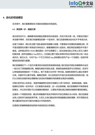  




4.  进化的领域模型 

     在本章中，我们看看模型在方案的后期是如何演进的。 

     4.1.  演进第一步：超越文章 


     首次发布后不久，编辑要求系统能处理更多的内容类型，而非只有文章一类。尽管这对我们
     来说毫不稀奇，但在我们构建模型的第一个版本时，我们还是明确决定对此不予考虑太多。 

     这是个关键点：我们关注整个团队能很好地理解小规模、可管理块中的模型和建模过程，而
     不是试图预先对整个系统进行架构设计。随着理解的深入或变化，稍后再改变模型并不是个
     错误。这种做法符合 YAGNI 编码原则（你不会需要它），因为该做法防止开发人员引入额外
     的复杂度，因而也能阻止 Bug 的引入。它还能让整个团队安排时间去对系统中很小的一块达
     成共识。我们认为，今天产出一个可工作的无 Bug 系统要比明天产出一个完美的、包括所有
     模型的系统更为重要。 

     我们的编辑在下一个迭代中要求的内容类型有音频和视频。我们的技术团队和编辑再次坐在
     一起讨论了领域建模过程。编辑先跟技术团队谈道，音频和视频很显然与文章相似：应该可
     以将视频或音频放在一个页面上。每个页面只允许有一种内容。视频和音频可以通过关键字
     分类。关键字可以属于版面。编辑还指明，在以后的迭代中他们会添加更多类型的内容，他
     们认为现在该是时候去理解我们应该如何随着时间的推移去演进内容模型。 

     对我们的开发人员来说，很显然编辑想在语言中明确引入两个新条目：音频和视频。音频、
     视频和文章有一些共同点：它们都是内容类型，这一点也很明确。我们的编辑并不熟悉继承
     的概念，所以技术团队可以给编辑讲解继承，以便技术团队能正确表述编辑所看到的模型。 

     这里有一个明显的经验：通过利用敏捷开发技术将软件开发过程细分为小的块，我们还能使
     业务人员的学习曲线变得平滑。久而久之他们能加深对领域建模过程的理解，而不用预先花
     费大量的时间去学习面向对象设计所有的组件。 

     这是我们的编辑根据添加的新内容类型设计的模型。 




                           67 
        
 