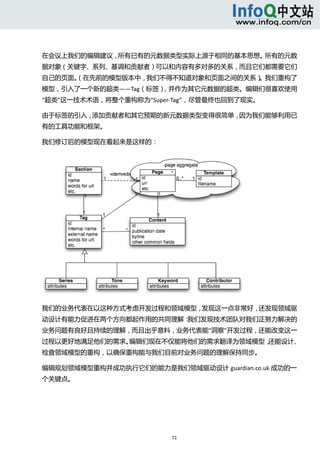  



在会议上我们的编辑建议，所有已有的元数据类型实际上源于相同的基本思想。所有的元数
据对象（关键字、系列、基调和贡献者）可以和内容有多对多的关系，而且它们都需要它们
自己的页面。
     （在先前的模型版本中，我们不得不知道对象和页面之间的关系）。我们重构了
模型，引入了一个新的超类——Tag（标签），并作为其它元数据的超类。编辑们很喜欢使用
“超类”这一技术术语，将整个重构称为“Super‐Tag”，尽管最终也回到了现实。 

由于标签的引入，添加贡献者和其它预期的新元数据类型变得很简单，因为我们能够利用已
有的工具功能和框架。 

我们修订后的模型现在看起来是这样的： 




我们的业务代表在以这种方式考虑开发过程和领域模型，发现这一点非常好，还发现领域驱
动设计有能力促进在两个方向都起作用的共同理解：我们发现技术团队对我们正努力解决的
业务问题有良好且持续的理解，而且出乎意料，业务代表能“洞察”开发过程，还能改变这一
过程以更好地满足他们的需求。编辑们现在不仅能将他们的需求翻译为领域模型，还能设计、
检查领域模型的重构，以确保重构能与我们目前对业务问题的理解保持同步。 

编辑规划领域模型重构并成功执行它们的能力是我们领域驱动设计 guardian.co.uk 成功的一
个关键点。 




                        71 
  
 
