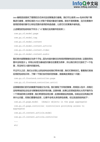 



Java 编程语言提供了理想的方式来对这些聚集进行建模。我们可以使用 Java 包来对每个聚
集进行建模，使用标准的 POJO 对每个领域对象进行建模。那些不是根聚集、且只在聚集中
使用的领域对象可以有包范围内使用的构造函数，以防它们在聚集外被构造。 

上述模型的包结构如下所示（“r2”是我们应用套件的名称）： 

com.gu.r2.model.page

com.gu.r2.model.tag

com.gu.r2.model.content

com.gu.r2.model.content.article

com.gu.r2.model.content.video

com.gu.r2.model.content.audio

我们将内容聚集细分为多个子包，因为内容对象往往有很多聚集特定的支持类（这里的简化
图中没有显示）。所有以标签为基础的对象往往要更为简单，所以我们将它们放在了一个包
里，而没有引入额外的复杂性。 

不过不久之后，我们认识到上述包结构会给我们带来问题，我们打算修改它。看看我们前端
应用的包结构示例，了解一下我们如何组织控制器，就能阐述清楚这一问题： 

com.gu.r2.frontend.controller.page

com.gu.r2.frontend.controller.articl

这里看到我们的代码集要开始细分为片段。我们提取了所有的聚集，将其放入包中，但我们
没有单独的包去包含与聚集相关的所有对象。这意味着，如果以后领域变得太大而不能作为
一个单独的单元来管理，我们希望将应用分解，处理依赖就会有困难。目前这还没有真正带
来什么问题，但我们要重构应用，以便不会有太多的跨包依赖。经过改进的结构如下： 

com.gu.r2.page.model   (domain objects in the page aggregate)

 com.gu.r2.page.controller (controllers providing access to
aggregate)

com.gu.r2.content.article.model

com.gu.r2.content.article.controller

...

etc




                                  73 
   
 