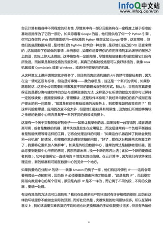  



台云计算有着各种不同程度的私有性，尽管其中有一部分云服务将在一定程度上基于标准的
基础设施作为了它的一部分。如果你看看 Google 的话，他们提供给了你一个 Python 引擎，
你可以在你的 Web 应用里面使用一些标准的 Python 框架比如 Django 等等，这非常棒，但
他们的底层数据库层，是对他们的 BigTable 技术的一种封装，是以他们自己的 SQL 语言来做
的，这就局限了你能做的事情，举例来讲，如果你想要把你的应用移植到本地场所的服务之
上的话，实际上你无法做到。这种模型有一定的局限，尽管我相信随着时间的发展它们会有
所改进。而如果是基础设施的云服务呢，其真正的基础设施是可以良好移植的，就像 linux
机器或者 OpenSolaris 或者 Windows，或者任何你使用的机器。 

从这种意义上讲所谓绑定就少得多了，但目前而言启动机器的 API 仍然可能是私有的，因为
在这一领域还没有标准，但这是好事情——我的意思是，这还是一个新兴的领域，如果你
愿意的话，这些小公司需要时间来发展不同的管理云服务的方式。我认为，目前而言真正要
保证的是要分离构建软件的方法与提供资源的方法，这样至少在所谓的锁定方面你可以保持
一定的模块化：资源提供模块，管理模块，还是软件本身呢？我经常向我们的客户或潜在客
户提出的另一问题是，“就算是在这些基础设施的云服务上，到底要我如何改变应用？”我
这样问的意思是，应用的改变不会太多，但是他们往往具有局限性，因为他们所做的事情较
之传统的数据中心而言是基于一系列不同的假设或前提上。 

这里有一个关于灾备的极好的例子——如果让我举例的话...如果我有一台容错的，或者说是
高可用，或者是集群的机器，通常失效是发生在应用层上，而这层通常有一个负载平衡器或
者是智能代理等等这样的工具，它将会处理这样的问题：“如果这台机器宕掉了我就会找到
另一台机器”的情况，但接着你就会遇到灾备的问题，“好了，现在这台机器再次恢复工作
了，我要将它重新加入集群中”。如果是传统的数据中心，通常的做法是替换物理机器。因
此你要到数据中心所在的房间，将东西拔出来，换一个新的东西上去（比如一个新的硬盘或
者其他），它将会使用它一直使用的 IP 地址和路由信息。在云计算中，因为我们有软件来处
理这些，新的机器有可能在数据中心的另外一个地方。 

如果我要给它分配 IP 的话——就像 Amazon 的例子一样，他们有这种弹性 IP——这将会需
要稍微长一点的时间，因为新 IP 必须要重新路由网络才能处理，“这是我的 IP”，而且要实
际指向数据中心的某个区域，原因是内部  IP 是不一样的，而它属于不同的段，不同的交换
器，要统一处理。 

有没有其他的方法也可以做到呢？我们在处理多租户的环境时有许多细微的差别，因为在这
样的环境里你不能做出实际的预测...而好处仍然是，灾难恢复的时间要快很多。所以在某种
意义上，我的环境里灾难恢复的平均时间也比更换机器的手动恢复要快得多，但没有热备份



                             4 
   
 