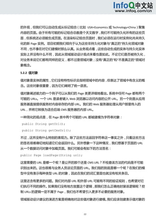  



的外观，但我们可以自动生成从标记组合（比如  USA+Economics 或 Technology+China）聚集
内容的页面。由于所有可能的标记组合总数是个天文数字，我们不可能持久化所有的这些页
面，但系统还必须能生成页面。在渲染标记组合页面时，我们必须在运行时实例化尚未持久
化的新 Page 实例。项目初期我们倾向于认为这些非持久化对象与“真正的”持久化领域对象
不同，也不像在对它们建模时那么认真。从业务观点看，这些自动生成的实体与持久化实体
实际上并没有什么不同，因此从领域驱动设计观点来看也是如此。不论它们是否被持久化，
对业务来说它们都有同样的定义，都不过是领域对象；没有“真正的”和“不是真正的”领域对
象概念。 

5.2.2  值对象 

值对象是实体的属性，它们没有特性标识去指明领域中的内容，但表达了领域中有含义的概
念。这些对象很重要，因为它们阐明了统一语言。 

值对象阐述能力的一个例子可以从我们的 Page 类更详细地看出。系统中任何 Page 都有两个
可能的 URLs。一个 URL 是读者键入 Web 浏览器以访问内容的公开 URL。另一个则是从应用
服务器直接提供服务时内容依存的内部 URL。我们的 Web 服务器处理从用户那里传入的
URL，并将它转换为适合后端 CMS 服务器的内部 URL。 

一种简化的观点是，在 Page 类中两个可能的 URL 都被建模为字符串对象： 

public String getUrl();

public String getCmsUrl();

不过，这并没有什么特别的表现力。除了这些方法返回字符串这一事实之外，只看这些方法
的签名很难确切地知道它们会返回什么。另外想象一下这种情况，我们想基于页面的 URL
从一个数据访问对象中加载页面。我们可能会有如下的方法签名： 

public Page loadPage(String url);

这里需要的 URL 是哪一个呢？是公开的那个还是 CMS URL？不检查该方法的代码是不可能
识别出来的。这也很难与业务人员谈论页面的 URL。我们指的到底是哪一个呢？在我们的模
型中没有表示每种类型 URL 的对象，因此在我们的词汇里面也就没有相关条目。 

这里还含有更多的问题。我们对内部 URL 和外部 URL 可能有不同的验证规则，也希望对它
们执行不同的操作。如果我们没有地方放置这个逻辑，那我们怎么正确地封装该逻辑呢？控
制 URLs 的逻辑一定不属于 Page，我们也不希望引入更多不必要的服务对象。 

领域驱动设计建议的演进方案是明确地对这些值对象进行建模。我们应该创建表示值对象的



                                    77 
   
 
