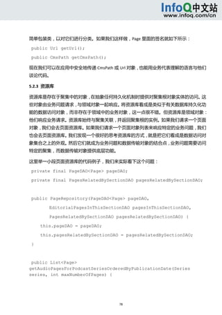  



简单包装类，以对它们进行分类。如果我们这样做，Page 里面的签名就如下所示： 

public Url getUrl();

public CmsPath getCmsPath();

现在我们可以在应用中安全地传递 CmsPath 或 Url 对象，也能用业务代表理解的语言与他们
谈论代码。 

5.2.3  资源库 

资源库是存在于聚集中的对象，在抽象任何持久化机制时提供对聚集根对象实体的访问。这
些对象由业务问题请求，与领域对象一起响应。将资源库看成是类似于有关数据库持久化功
能的数据访问对象，而非存在于领域中的业务对象，这一点很不错。但资源库是领域对象：
他们响应业务请求。资源库始终与聚集关联，并返回聚集根的实例。如果我们请求一个页面
对象，我们会去页面资源库。如果我们请求一个页面对象列表来响应特定的业务问题，我们
也会去页面资源库。我们发现一个很好的思考资源库的方式，就是把它们看成是数据访问对
象集合之上的外观。然后它们就成为业务问题和数据传输对象的结合点，业务问题需要访问
特定的聚集，而数据传输对象提供底层功能。 

这里举一小段页面资源库的代码例子，我们来实际看下这个问题： 

private final PageDAO<Page> pageDAO;

private final PagesRelatedBySectionDAO pagesRelatedBySectionDAO;



public PageRepository(PageDAO<Page> pageDAO,

               EditorialPagesInThisSectionDAO pagesInThisSectionDAO,

               PagesRelatedBySectionDAO pagesRelatedBySectionDAO) {

            this.pageDAO = pageDAO;

            this.pagesRelatedBySectionDAO = pagesRelatedBySectionDAO;

}



 public List<Page>
getAudioPagesForPodcastSeriesOrderedByPublicationDate(Series
series, int maxNumberOfPages) {




                                         78 
     
 