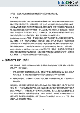  



     决问题，会为系统的性能和稳定性牺牲模型个别的清晰性和纯洁性。 

     5.2.4.  服务 

     服务是通过编排领域对象交互来处理业务问题执行的对象。我们所理解的服务是随着我们过
     程演进而演进最多的东西。首要问题是，对开发人员来说创建不应该存在的服务相当容易；
     他们要么在服务中包含了本应存在于领域对象中的领域逻辑，要么扮演了缺失的领域对象角
     色，而这些领域对象并没有作为模型的一部分去创建。项目初期我们开始发现服务开始突然
     涌现，带着类似于 ArticleService 的名字。这是什么呀？我们有一个领域对象叫 Article；那文
     章服务的目的是什么？检查代码时，我们发现该类似乎步了前面讨论的
     FootballMatchSummary 的后尘，有类似的模式，包含了本该属于核心领域对象的领域逻辑。
     为了对付这一行为，我们对应用中的所有服务进行了代码评审，并进行重构，将逻辑移到适
     当的领域对象中。我们还制定了一个新的规则：任何服务对象在其名称中必须包含一个动词。
     这一简单的规则阻止了开发人员去创建类似于 ArticleService 的类。取而代之，我们创建 
     ArticlePublishingService 和 ArticleDeletionService 这样的类。推动这一简单的命名规范的确帮
     助我们将领域逻辑移到了正确的地方，但我们仍要求对服务进行定期的代码评审，以确保我
     们在正轨上，以及对领域的建模接近于实际的业务观点。 


6.  演进架构中DDD的一些教训 

     尽管面临挑战，但我们发现了在不断演进和敏捷的环境中利用 DDD 的显著优势，此外我们
     还总结了一些经验教训： 

            你不必理解整个领域来增加商业价值。你甚至不需要全面的领域驱动设计知识。团队的
             所有成员差不多都能在他们需要的任何时间内对模型达成一个共同的理解。   

            随着时间的推移，演进模型和过程是可能的，随着共同理解的提高，纠正以前的错误也
             是可能的。   

     我们系统的完整领域模型要比这里描述的简化版本大很多，而且随着我们业务的扩展在不断
     变化。在一个大型网站的动态世界里，创新永远发生着；我们始终要保持领先地位并有新的
     突破，对我们来说，有时很难在第一次就得到正确的模型。事实上，我们的业务代表往往想
     尝试新的想法和方法。有些人会取得成果，其他人则会失败。是逐步扩展现有领域模型——
     甚至在现有领域模型不再满足需求时进行重构——的业务能力为 guardian.co.uk 开发过程中
     遇到的大部分创新提供了基础。 




                                        80 
          
 