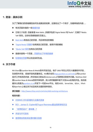 




7.  附录：具体示例 

      为了了解我们的领域模型如何生成真实的结果，这里给出了一个例子，先看单独的内容…… 

             有关页面本身的一些音频内容   

             它有几个标签：贡献者是 Matt Wells；关键字包括“Digital Media”和“Radio”；它属于“Media 
              Talk”系列。这些标签都链接在页面上。   

             Matt Wells有他自己的页面，而且有特定的模板   

             “Digital Media”关键字也有其自己的页面，使用不用的模板   

             “Media Talk”系列也有自己的页面   

             音频内容有一个页面，页面列出了所有的音频     

             标签组合页面可以完全实时生成。   


8.  关于作者 

      Nik Silver是Guardian News & Media软件开发总监。他于 2003 年在公司引入敏捷软件开发，
      负责软件开发、前端开发和质量保证。Nik偶尔会在blogs.guardian.co.uk/inside上写Guardian
      技术工作相关的内容，并在他自己的站点niksilver.com上写更宽泛的软件问题。Matthew Wall
      是Guardian News & Media的软件架构师，深入研究敏捷环境下大型Web应用的开发。他目前
      最关心的是为guardian.co.uk开发下一代的Web平台。他在JAOO、ServerSide、QCon、XTech
      和OpenTech上做过关于此及相关主题的各种演讲。 

      原文链接：http://www.infoq.com/cn/articles/ddd‐evolving‐architecture 

      相关内容： 

             ODBMS.ORG新增持久化模式资源 

             DCI：James O. Coplien和Trygve Reenskau提出的新架构方法 

             “优秀的设计”意味着...? 

             并发与不可变性 

             使用单实例类来处理对象元信息 



                                                 81 
           
 