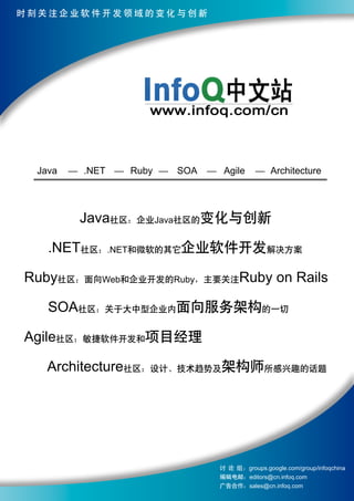 时刻关注企业软件开发领域的变化与创新




 Java   .NET   Ruby   SOA    Agile          Architecture




        Java社区：企业Java社区的变化与创新

   .NET社区：.NET和微软的其它企业软件开发解决方案

Ruby社区：面向Web和企业开发的Ruby，主要关注Ruby on Rails

   SOA社区：关于大中型企业内面向服务架构的一切

Agile社区：敏捷软件开发和项目经理

   Architecture社区：设计、技术趋势及架构师所感兴趣的话题




                            讨 论 组 ：groups.google.com/group/infoqchina
                            编辑电邮：editors@cn.infoq.com
                            广告合作：sales@cn.infoq.com
 