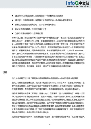  



             通过对计分系统的调用，实现每次按一个点数为某玩家计分   

             通过对计分系统的调用，实现每次按个数不定的一组点数为某玩家计分   

             分数达到预先固定的满分时，让计分系统通知游戏   

             在计分系统创建时，可自定义满分分数   

             为多个玩家创建多个计分系统实例   

      作为开发人员，我可以此作为开发某个组件的“特性路标图”，也可用于在完成独立的每个步
      骤后，标示下一步骤的工作。这样，即使项目周期很长，无论何时我们都能知道自己身在何
      处，从而可专注于每个独立特性的构建。以这种方式设计整个开发过程，可保证我们不会在
      未来某个时候遗漏任何工作。对于大型项目，我可能没有足够时间去定义一份完整的应用规
      格文档。但我知道大体上可分为哪些部分，并从中选择简单的入手，比如一套 Adobe Flex
      组件，我可以先将这些最基础的组件开发出来。在接下来的每个独立的开发步骤中，我可以
      扩展已完成功能片的功能，并按我最终希望的形式和作用的要求将它们整合在一起。在此之
      后，我可以如法炮制对付这个大应用中的其他类似或差别不大的组件。如此这般，最终我可
      以构建出所有功能模块，然后将它们集成，从而形成整个应用。这些模块的组织集成也可以
      用迭代方法完成，通过事件、监听器，逐步在这些模块间构建出通讯桥梁。 


设计 

      迭代如何应用于设计呢？最简单的答案是有两种应用途径——你或许不能立刻想到。 

      首先，在做系统的整体设计，我从基本构建块（building block）入手：在哪里实现导航？主
      要内容放在哪里？应用中的这个或那个功能安排什么地方？所有基本构建块一起组成了套
      件的整体框架（有关终端用户如何使用套件、应用或内容的结构、方法的总体设计）。 

      当你将系统的主内容块（如导航、部件 A/B/C）定下来后，设计过程就开始了。在这个过程
      中，每完成一个基本构建块的设计，就是一次迭代。在整个过程中，你可以逐步演进和完善
      自己的设计意图。第二个方法应用在我已经完成了应用的整体结构，准备在此基础上进行可
      视化设计的时候。此时用户界面已经确定，结构中每个离散的元素都可以取出来独立设计。
      在设计了整体结构后再设计其组成元素是非常重要的，因为你需要知道每个组成元素在整个
      大套件或应用中的运行环境。每个独立的功能模块与其他模块如何交互，将决定该套件或应
      用的用户界面设计是相对固定还是相对可变化。 

      比如前面举到的导航例子，我将迭代设计此组件，最开始使用其缺省状态，然后再扩展引入



                                     84 
           
 