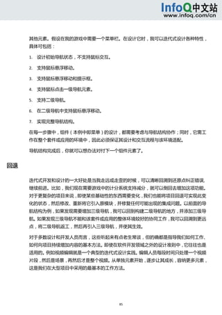  



      其他元素。假设在我的游戏中需要一个菜单栏。在设计它时，我可以迭代式设计各种特性，
      具体可包括： 

      1. 设计初始导航状态，不支持鼠标交互。   

      2. 支持鼠标悬浮移动。   

      3. 支持鼠标悬浮移动和提示框。   

      4. 支持鼠标点击一级导航元素。   

      5. 支持二级导航。   

      6. 在二级导航中支持鼠标悬浮移动。   

      7. 实现完整导航结构。   

      在每一步骤中，组件（本例中即菜单）的设计，都需要考虑与导航结构协作；同时，它需工
      作在整个套件或应用的环境中，因此必须保证其设计和交互流程与该环境适配。 

      导航结构完成后，你就可以想办法对付下一个组件元素了。 


回退 

      迭代式开发和设计的一大好处是当我走远或走歪的时候，可以清晰回溯到还原点纠正错误,
      继续前进。比如，我们现在需要游戏中的计分系统支持减分，就可以倒回去增加这项功能。
      对于更复杂的项目来说，即使某些基础性的东西需要变化，我们也能将项目回退可实现此变
      化的状态，然后修改、重新将它引入原模块，并修复任何可能出现的集成问题。以前面的导
      航结构为例，如果发现需要增加三级导航，我可以回到构建二级导航的地方，并添加三级导
      航。如果发现三级导航不能和该套件或应用的整体环境较好的协同工作，我可以回溯到更远
      点，将二级导航返工，然后再引入三级导航，并使其生效。 

      对于多数设计和开发人员而言，这些听起来有点老生常谈，但的确都是指导我们如何工作、
      如何向项目持续增加内容的基本方法。即使在软件开发领域之外的设计准则中，它往往也是
      适用的。例如视频编辑就是一个典型的迭代式设计实践。编辑人员每段时间只处理一个视频
      片段，然后是场景，再然后才是整个视频。从单独元素开始，逐步让其成长，容纳更多元素，
      这是我们在大型项目中采用的最基本的工作方法。 




                                85 
         
 