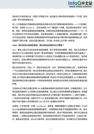  



的私有刀片阵列那么快，而是介于两者之间。但这是云计算会带给你锁定的一个方面，因为
这是一种不同的思维方式。 

另一个方面是他们可能限制你使用某些网络中你已经习惯使用的某些特性——一个经典的
例子是，目前在 Amazon 上，你无法使用 UDP 广播或者 IP 多播。而这有时就会带来一些问
题，例如，使用会话复制的应用服务器。如果你将应用服务器设置成点对点的——TCP，它
可以很好的工作并支持会话复制，但如果你依赖于  IP 多播来做的话，就会遇到问题，因为
它不支持这样做。我觉得大多数的限制所带来的架构改变不像所意识到的限制那么多，而且
还提供了替代方案，因此它是可解决的，它只是...在本质上它不是一种改写。 

InfoQ：我们如何从现有的系统，部分或完全地转向云计算呢？ 

John：事实上我认为往往会发生相反的事情，接下来我会做出解释。首先，我认为在现实中
有这样几个云计算的用例。有这样一种业界的鼓吹： 所有的事物都会移到外包的云服务上”
                      “                  ，
我和我们的 CEO 经常和客户开玩笑说 CIO 的枕头下总会藏着几张 DVD 的软件拷贝，这样他
才会安心。没有必要将所有的东西都移到外包于某个地方的云服务之上，但我再次重申云计
算并不仅仅是外包而已。 

我们来谈谈外包，对比一下“我在本地运行的”与在“因特网的云服务上的”。如果你思考
一下企业是如何运作的，他们在某些情况会表现出来那种保守。而他们愿意的例子是...我认
为在云中进行测试开发是比较有意义的，因为你处于一种迭代过程之中，不想被别的东西所
妨碍，也不想因为基础设施的原因而减缓进展，而且这个阶段也没有质量或 SLA 方面的考虑，
因此我同意在这里云服务是一个绝妙的使用用例，特别是当你在做压力测试或者负载测试的
时候。 

它的妙处在于能让你真正的用 100 台服务器来做有代表性的压力测试，只需数百美元，与之
相对的是花费成千上万的美元去租用服务器。所以我认为这样的事情将会普遍发生。特别是
售前，我们对企业软件的概念验证所做的许多工作都花费了很长的时间——很多个星期—
—并且存在很多问题...问题不在于 POC 实际实施的过程，而在于搭建环境的后勤工作。云计
算对于助力售前人员开展和运行 POC  的工作上起着很大的作用。 

这里有一个术语叫做“云爆”(cloudburst)，意思是“需要将数据中心的能力扩展到一个公共
云上以处理高峰时刻或者短期蜂拥的请求”，如零售商在圣诞节可能遇到的情况一样。我非
常赞同，我想这就是弹性云真正能够发挥作用的地方，取决于需求的弹性，我们可以增长或
者缩减——我想这会表现得非常好。但你回到我开始的关于开发测试的例子，比如压力测
试，最终会发生的是，你以云计算开始，因为它很容易也很灵活，但当真正生产的时候我实




                         5 
  
 