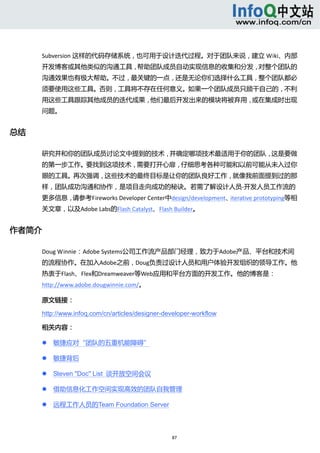  



      Subversion 这样的代码存储系统，也可用于设计迭代过程。对于团队来说，建立 Wiki、内部
      开发博客或其他类似的沟通工具，帮助团队成员自动实现信息的收集和分发，对整个团队的
      沟通效果也有极大帮助。不过，最关键的一点，还是无论你们选择什么工具，整个团队都必
      须要使用这些工具。否则，工具将不存在任何意义。如果一个团队成员只顾干自己的，不利
      用这些工具跟踪其他成员的迭代成果，他们最后开发出来的模块将被弃用，或在集成时出现
      问题。 


总结 

      研究并和你的团队成员讨论文中提到的技术，并确定哪项技术最适用于你的团队，这是要做
      的第一步工作。要找到这项技术，需要打开心扉，仔细思考各种可能和以前可能从未入过你
      眼的工具。再次强调，这些技术的最终目标是让你的团队良好工作，就像我前面提到过的那
      样，团队成功沟通和协作，是项目走向成功的秘诀。若需了解设计人员‐开发人员工作流的
      更多信息，请参考Fireworks Developer Center中design/development、iterative prototyping等相
      关文章，以及Adobe Labs的Flash Catalyst、Flash Builder。 


作者简介 

      Doug Winnie：Adobe Systems公司工作流产品部门经理，致力于Adobe产品、平台和技术间
      的流程协作。在加入Adobe之前，Doug负责过设计人员和用户体验开发组织的领导工作。他
      热衷于Flash、Flex和Dreamweaver等Web应用和平台方面的开发工作。他的博客是：
      http://www.adobe.dougwinnie.com/。 

      原文链接： 

      http://www.infoq.com/cn/articles/designer-developer-workflow 

      相关内容： 

             敏捷应对“团队的五重机能障碍” 

             敏捷背后 

             Steven "Doc" List 谈开放空间会议 

             借助信息化工作空间实现高效的团队自我管理 

             远程工作人员的Team Foundation Server 




                                                   87 
           
 