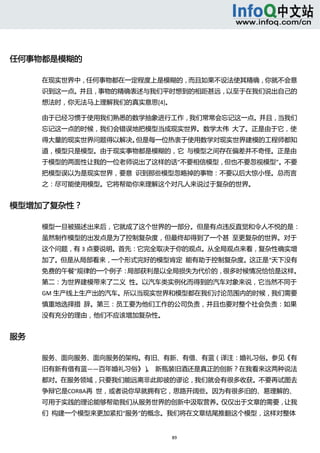  




任何事物都是模糊的 

      在现实世界中，任何事物都在一定程度上是模糊的，而且如果不设法使其精确，你就不会意
      识到这一点。并且，事物的精确表述与我们平时想到的相距甚远，以至于在我们说出自己的
      想法时，你无法马上理解我们的真实意思[4]。 

      由于已经习惯于使用我们熟悉的数学抽象进行工作，我们常常会忘记这一点。并且，当我们
      忘记这一点的时候，我们会错误地把模型当成现实世界。数学太伟  大了。正是由于它，使
      得大量的现实世界问题得以解决。但是每一位热衷于使用数学对现实世界建模的工程师都知
      道，模型只是模型。由于现实事物都是模糊的，它  与模型之间存在偏差并不奇怪。正是由
      于模型的两面性让我的一位老师说出了这样的话“不要相信模型，但也不要忽视模型”。不要
      把模型误以为是现实世界，要意  识到那些模型忽略掉的事物：不要以后大惊小怪。总而言
      之：尽可能使用模型。它将帮助你来理解这个对凡人来说过于复杂的世界。 


模型增加了复杂性？ 

      模型一旦被描述出来后，它就成了这个世界的一部分。但是有点违反直觉和令人不悦的是：
      虽然制作模型的出发点是为了控制复杂度，但最终却得到了一个甚  至更复杂的世界。对于
      这个问题，有 3 点要说明。首先：它完全取决于你的观点。从全局观点来看，复杂性确实增
      加了。但是从局部看来，一个形式完好的模型肯定  能有助于控制复杂度。这正是“天下没有
      免费的午餐”规律的一个例子：局部获利是以全局损失为代价的，很多时候情况恰恰是这样。
      第二：为世界建模带来了二义  性。以汽车类实例化而得到的汽车对象来说，它当然不同于
      GM 生产线上生产出的汽车。所以当现实世界和模型都在我们讨论范围内的时候，我们需要
      慎重地选择措  辞。第三：员工要为他们工作的公司负责，并且也要对整个社会负责：如果
      没有充分的理由，他们不应该增加复杂性。 


服务 

      服务、面向服务、面向服务的架构。有旧、有新、有借、有蓝（译注：婚礼习俗。参见《有
      旧有新有借有蓝——百年婚礼习俗》） 新瓶装旧酒还是真正的创新？在我看来这两种说法
                       。 
      都对。在服务领域，只要我们能远离非此即彼的谬论，我们就会有很多收获。不要再试图去
      争辩它是CORBA再  世，或者说你早就拥有它，思路开阔些。因为有很多旧的、易理解的、
      可用于实践的理论能够帮助我们从服务世界的创新中汲取营养。仅仅出于文章的需要，让我
      们  构建一个模型来更加紧扣“服务”的概念。我们将在文章结尾推翻这个模型，这样对整体


                             89 
        
 