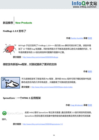  



         


新品推荐    New Products


FindBugs 1.3.9 发布了 

                                                                        作者Charles Humble 译者 张龙 


                    Bill Pugh 于近日发布了 FindBugs 1.3.9——流行的 Java 静态代码分析工具。该版本增
                    加了 12 个新的 bug 检测器，同时依然致力于不断改进效率以胜任大规模的代码，今
                    年底将要发布的 2.0 版也将效率问题看作是重中之重。 

       原文链接：http://www.infoq.com/cn/news/2009/09/findbugs


微软发布新版Pex框架，对测试提供了更好的支持 

                                                                                        作者 赵劼 


                      不久前微软发布了新版本的 Pex 框架，其中的 Moles 组件可用于模拟框架中包括
                      静态成员在内的几乎所有成员，大幅提高了对测试的支持程度。 

                      原文链接：http://www.infoq.com/cn/news/2009/09/pex-stubs-moles

        


SproutCore：一个HTML 5 应用框架 

                                                                       作者 Craig Wickesser 译者 张龙 


                         此前 InfoQ 曾对 SproutCore 有过多次报道，最近获悉其 1.0 版行将发布的消息。
                         SproutCore 的目标是在浏览器中提供极佳的桌面效果应用而无需任何浏览器
插件。 

       原文链接：http://www.infoq.com/cn/news/2009/09/sproutcore-1-0




                                                         94 
             
 
