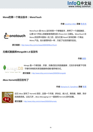  




Mono的第一个商业版本：MonoTouch 

                                                              作者 Jonathan Allen 译者 朱永光 


                           MonoTouch 是 Mono 运行时的一个移植版本，附带了一个适配器层，
                           以便.NET 开发人员能够使用原生的 iPhone GUI 工具包。MonoTouch 在
                           Mono 的世界中是独一无二的，因为它是 Novell 发布的第一个商业
                           Mono 产品。如大家预料的一样，引起了社区的强烈反应。 

      原文链接：http://www.infoq.com/cn/news/2009/09/MonoTouch


无模式数据库MongoDB 1.0 版发布 

                                                                                作者 赵劼    


                    Mongo 是一个高性能，开源，无模式的文档型数据库，它在许多场景下可用
                     于替代传统的关系型数据库或键/值存储方式。 

                   原文链接：http://www.infoq.com/cn/news/2009/09/mongodb


JBoss HornetQ项目发布了 

                                                          作者 Dionysios G. Synodinos 译者 张龙 


          近日 JBoss 发布了 HornetQ 项目，这是一个开源、多协议、嵌入式、高性能、集群、异步
          的消息系统。过去几年，JBoss Messaging 2.0 一直使用 HornetQ 的代码基。 

          原文链接：http://www.infoq.com/cn/news/2009/09/hornetq

       




                                                   95 
           
 