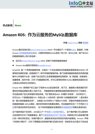  



        
       


热点新闻    News



Amazon RDS:  作为云服务的MySQL数据库 
                                                        作者 Carlos Armas 译者 晁晓娟 


      Amazon最近给他们的Amazon Web Services (AWS)  平台增加了一个新的MySQL  数据库，叫做
      Amazon 关系数据库服务(RDS)，它能和传统的MySQL系统一样工作。在RDS之前，客户在AWS
      的数据库服务上有几种选择： 

              运行在Amazon Machine Image (AMI)  的客户自提供数据库服务 

              Amazon Web服务所拥有的SimpleDB service 

      SimpleDB  是一个简单的数据存储，它缺乏一个完全成熟的关系数据库管理系统(RDBMS)  所
      拥有的完善的功能，但是提供了一种可伸缩的键值存储。客户自提供数据库服务和传统的数
      据中心环境差不太多，由客户自己的员工负责管理数据库应用程序，包  括配置，性能调优，
      容量管理，版本升级，打补丁和数据备份等。你可以使用和传统 MySQL 数据库连接的交互
      工具来以同样的方式控制它。 

      Amazon RDS  使得客户员工减少了很多MySQL的运维任务，有了它，数据库计算资源的可扩
      展性和性能监测都无需人为的干涉。  而数据库软件通常都由服务提供商来打补丁和备份，
      并且是由客户定义的保留时间段来做。可扩展性来自AWS  所谓的“实例类”，总共有五个。
      你可以从一个普通的虚拟CPU  内核以及 1.7G的内存（被叫做“小的数据库实例”  ）逐步增大
      到  “超大型的数据库实例”，  也就是 68G内存和 8 个虚拟CPU内核，而备份存储被活动状态
      的数据库数据 100%占满后，额外的存储空间是要收费的。而且数据存在另一个不同的可用
      区而不是该实例所在的地方。  这个和传统数据安全模型的异地数据保护的概念是类似的。 

      这个服务得益于灵活性，AWS定义了一个每周 4 小时维护窗口。  这个维护窗口可以被用来
      为应用软件打补丁和数据备份。客户不能选择退出打补丁的过程。但是他们可以指定维护窗
      口在一周内何时发生。在维护窗口中，数据库实例会在特定时间段内被离线。Amazon  声明 
      “只有很少情况下，打补丁需要超过你的维护窗口的部分时间，即使发生也只是为了安全或


                                                   9 
            
 