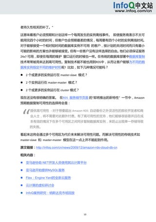  



者持久性相关的补丁。” 

这意味着客户必须预期和计划这样一个每周发生的实例离线事件。  即使服务商表示不太可
能用完四个小时的时间，但客户也会预期最差的情况，每周要有四个小时的实例离线时间。
对于能够接受一个相对短时间的数据库实例不可用  的客户，按计划的关闭时间而只有最小
可能的影响的方案也许能够被接受。但有一些客户没有这样选择的自由。他们必须保证服务
24x7 可用，即使在每周的维护  窗口运行的时候也一样。在传统的数据库部署中数据库复制
技术常常被用来达到高可用性。复制技术能不能也用到RDS中，从而让客户能够为不同的数
据库实例指定不同的维护时机呢?  比如，如下几种情况可能吗？ 

       2 个或更多的实例运行在 master‐slave  模式？ 

       2 个实例运行在 master‐master  模式？ 

       2 个或更多的实例运行在 cluster 模式？ 

现在还没有很明确的答案。  在RDS  服务细节页面 的“即将推出的新特性”  一节中，Amazon 
预期数据复制可用性的选择将会是： 




“ 
            提供高可用性  ‐‐对于想要超出 Amazon RDS  自动备份之外灵活性的那些开发者和商
            业人士，将不需要对此额外付费。有了高可用性的支持，他们能够很容易并且在成
            本有效的情况下在多个可用区之间同步复制数据库实例，来防止出现单一存储导致
            的失败。 

看起来这将会通过多个可用区为代价来来解决可用性问题。而解决可用性的传统技术如
master‐slave  和  master‐master  模型在这一点上并不能起到作用。 

原文链接：http://infoq.com/cn/news/2009/12/amazon-rds-cloud-db-cn

相关内容： 

       亚马逊协助.NET开发人员使用其云计算平台 

       亚马逊开始提供MySQL服务 

       Flex：Engine Yard的全新云服务 

       云计算的虚拟研讨会 

       InfoQ案例研究：纳斯达克市场回放 




                                       10 
     
 