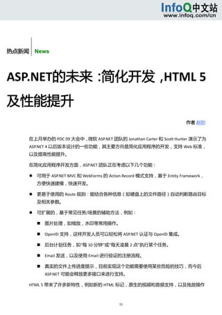 



       


热点新闻    News



ASP.NET的未来：简化开发，HTML 5
及性能提升 
                                                                          作者 赵劼    


      在上月举办的 PDC 09 大会中，微软 ASP.NET 团队的 Jonathan Carter 和 Scott Hunter 演示了为
      ASP.NET 4 以后版本设计的一些功能，其主要方向是简化应用程序的开发，支持 Web 标准，
      以及提高性能提升。 

      在简化应用程序开发方面，ASP.NET 团队正在考虑以下几个功能： 

             可用于 ASP.NET MVC 和 WebForms 的 Action Record 模式支持，基于 Entity Framework，
              方便快速建模，快速开发。 

             更易于使用的 Route 规则：能结合各种信息（如硬盘上的文件路径）自动判断路由目标
              及相关参数。 

             可扩展的，基于常见任务/场景的辅助方法，例如： 

                 图片处理，如缩放，水印等常用操作。 

                 OpenID 支持，这样开发人员可以轻松将 ASP.NET 认证与 OpenID 集成。 

                 后台计划任务，如“每 10 分钟”或“每天凌晨 2 点”执行某个任务。 

                 Email 发送，以及使用 Email 进行验证的注册流程。 

                 真实的文件上传进度提示，目前实现这个功能需要使用某些危险的技巧，而今后
                  ASP.NET 可能会释放更多接口来进行支持。 

      HTML 5 带来了许多新特性，例如新的 HTML 标记，原生的视频和音频支持，以及拖放操作



                                               11 
           
 