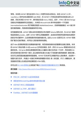  



等等。未来的 ASP.NET 首先会支持 HTML 5 中更符合语义的标记。如在 ASP.NET 2.0 中，
<asp:Menu />控件会生成复杂的 table 标记，在 ASP.NET 4 中则会变成符合目前语义的 ul/il
嵌套，而在未来的 ASP.NET 中，便可能会生成<menu />标记。此外，HTML 5 的 Web Storage
功能允许将数据储存在浏览器上，未来的 Microsoft AJAX 库中将会提供一个可选的
IntermediateDataContext 用于替换目前的 AdoNetDataContext，后者将数据通过  WCF 接口存
放在服务器端，而前者则将数据保存在本地。 

在性能提高方面，ASP.NET 团队会在在微软的分布式缓存 Velocity 发布之后， ASP.NET 提供
                                            为
相应的各类 provider。这样  ASP.NET 便可以将数据缓存，会话状态等各种信息存放在进程外
的的分布式缓存中，以此得到更好的性能和健壮性。这些 provider 实现可以与  ASP.NET 现有
的扩展方式良好集成，对开发人员的使用保持透明。 

由于 Web 应用程序的显示效果越来越丰富，网页前端性能优化的重要性也随之提高。未来
的 ASP.NET 将会内置 CSS 或 JavaScript 文件的压缩及  合并，并对 CSS Sprites 等复杂优化方式
提供支持。CSS Sprite 的优化原理是将页面上大量的小图片合并成一个文件，然后使用 CSS
定位机制来显示其中的一部分，这么做的好处是大大减少了浏览器与服务器端的  通信次数，
往往可以使页面加载速度有明显提高。ASP.NET 在未来可以根据开发人员的需求，自动将一
组图片进行合并，并通过一些接口将单独某幅图片的信  息（如位置，尺寸）暴露出来，甚
至直接在页面上生成包含特定属性的 HTML 标签。 

你可以在PDC 2009 的网站上浏览或下载本次演讲的完整录像及幻灯片等资源。 

原文链接：http://www.infoq.com/cn/news/2009/12/aspnet‐futures 

相关内容： 

       PDC 09：ASP.NET 4 运行时的改进 

       微软发布Microsoft Ajax脚本库和脚本缩小器 

       ASP.NET MVC 2 预览版更新 

       ASP.NET vs. PHP，哪个更快？ 

       FireAtlas：ASP.NET AJAX查看器 




                                         12 
     
 