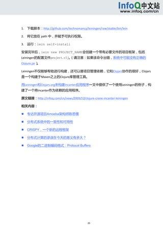  



1. 下载脚本：http://github.com/technomancy/leiningen/raw/stable/bin/lein 

2. 将它放在 path 中，并赋予可执行权限。 

3. 运行：lein self-install 

安装完毕后，lein new PROJECT_NAME会创建一个带有必要文件的项目框架，包括
Leiningen的配置文件project.clj。（请注意：如果该命令出错，系统中可能没有正确的
Clojure.jar）。 

Leiningen不仅能够帮助进行构建，还可以替项目管理依赖，它和Clojars协作的很好，Clojars
是一个构建于Maven之上的Clojure库管理工具。 

用Leiningen和Clojars.org来构建Incanter应用程序一文中提供了一个使用Leiningen的例子，构
建了一个将Incanter作为依赖的应用程序。 

原文链接：http://infoq.com/cn/news/2009/12/clojure‐crane‐incanter‐leiningen 

相关内容： 

       专访开源项目Amoeba架构师陈思儒 

       分布式系统中的一致性和可用性 

       CRISPY，一个新的远程框架 

       分布式计算的谬误在今天的意义有多大？ 

       Google的二进制编码格式：Protocol Buffers 




                                           20 
     
 