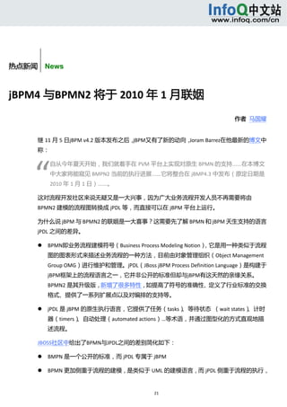 



               


热点新闻    News



jBPM4 与BPMN2 将于 2010 年 1 月联姻 
                                                                      作者  马国耀 


      继 11 月 5 日jBPM v4.2 版本发布之后，jBPM又有了新的动向，Joram Barrez在他最新的博文中
      称： 




     “ 
                  自从今年夏天开始，我们就着手在 PVM 平台上实现对原生 BPMN 的支持……在本博文
                  中大家将能窥见 BMPN2 当前的执行进展……它将整合在 jBMP4.3 中发布（原定日期是
                  2010 年 1 月 1 日）……。 

      这对流程开发社区来说无疑又是一大兴事，因为广大业务流程开发人员不再需要将由
      BPMN2 建模的流程图转换成 jPDL 等，而直接可以在 jBPM 平台上运行。 

      为什么说 jBPM 与 BPMN2 的联姻是一大喜事？这需要先了解 BPMN 和 jBPM 天生支持的语言
      jPDL 之间的差异。 

             BPMN即业务流程建模符号（Business Process Modeling Notion），它是用一种类似于流程
              图的图表形式来描述业务流程的一种方法，目前由对象管理组织（Object Management 
              Group OMG）进行维护和管理。jPDL（JBoss jBPM Process Definition Language）是构建于
              jBPM框架上的流程语言之一，它并非公开的标准但却与jBPM有这天然的亲缘关系。 
              BPMN2 是其升级版，新增了很多特性，如提高了符号的准确性、定义了行业标准的交换
              格式、提供了一系列扩展点以及对编排的支持等。 

             jPDL 是 jBPM 的原生执行语言，它提供了任务（tasks）、等待状态  （wait states）、计时
              器（timers）、自动处理（automated actions）…等术语，并通过图型化的方式直观地描
              述流程。 

      JBOSS社区中给出了BPMN与JPDL之间的差别简化如下： 

             BMPN 是一个公开的标准，而 jPDL 专属于 jBPM 

             BPMN 更加侧重于流程的建模，是类似于 UML 的建模语言，而 jPDL 侧重于流程的执行，


                                              21 
           
 