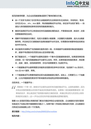  



规范的推荐纲要，为企业实现数据集成提供了整体的解决方案。 

       由一个支持“标准化”访问所有企业数据源而无论其组织形式(结构化，非结构化，等)和
        访问方式(SQL，APIs，Web 服务，等)的数据集成平台开始。保证该平台的扩展性——快
        速加入新的数据源或者修改现有的数据源的能力。 

       确保所选择的平台可以有效地支持任选数据处理的延迟，不管是批处理，类实时，还是
        变更数据获取及实时。 

       理解不同的数据访问模式，包括大容量的小数据集，大容量的大数据集，庞大(兆)数据
        集等等。并且保证它们都能被所选择的数据平台所支持。在需要的时候要有相应的附加
        技术作为补充。 

       保证服务所消费和产生的数据在服务间的一致。许多数据平台能够提供集成的数据剖
        析，能够不考虑复杂性而预先地认定及修复问题。 

       除了数据访问，一个数据平台通常还提供一个集中式的数据转换场所。如果是简单的格
        式转换，任一现代的数据集成平台都可以支持。然而，如果有复杂转换的需求，例如聚
        合，连接，查找，结构转换等等，你也许就需要更为  先进的平台。 

       一个数据集成平台通常需要支持服务实现要求的多种访问机制，包括基于 SQL 的访问，
        Web 及 REST 服务，等等。 

       一个数据集成平台需要将服务实现与底层数据源分隔开。实际上，它需要引入一个抽象
        层，以允许数据层的更改而不影响服务实现或将这种影响降到最低。 

总的来说，一个数据平台： 




“ 
        ...需要是一个单一的，能够交付这里列出的所有功能的集成平台。这是有道理的，因为
        所有这些推荐都是从时间和节省成本的角度考虑的。如果每一项功能都需要使用一项
        单独的技术，那么就违背了使用面向服务方案的初衷，即通过简洁性与灵活性以保持
        系统的机动能力...[这一]平台必须支持并驱动数据集成逻辑的重用。 

随着 SOA 实现的范围从有限的部门解决方案延伸到企业级的实施，企业数据访问的问题很
快就成为了实施过程中最重要的问题之一。如果不能一开始就正确地进行构架，企业数据访
问将成为实施道路上的一个拦路虎。 

原文链接： http://infoq.com/cn/news/2009/12/ServiceData 

相关内容： 



                                         24 
     
 
